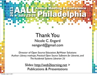 Thank You
                                         Nicole C. Engard
                                        nengard@gmail.com
                          Director of Open Source Education, ByWater Solutions
                    Author: Library mashups, Practical Open Source Software for Libraries, and
                                      The Accidental Systems Librarian 2d

                                 Slides: http://web2learning.net >
                                   Publications & Presentations
Thursday, July 21, 2011
 