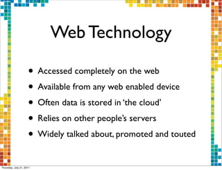 Web Technology

                     • Accessed completely on the web
                     • Available from any web enabled device
                     • Often data is stored in ‘the cloud’
                     • Relies on other people’s servers
                     • Widely talked about, promoted and touted
Thursday, July 21, 2011
 