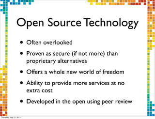 Open Source Technology
                     • Often overlooked
                     • Proven as secure (if not more) than
                          proprietary alternatives
                     • Offers a whole new world of freedom
                     • Ability to provide more services at no
                          extra cost
                     • Developed in the open using peer review
Thursday, July 21, 2011
 