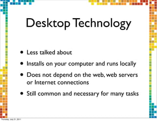 Desktop Technology

                     • Less talked about
                     • Installs on your computer and runs locally
                     • Does not depend on the web, web servers
                          or Internet connections
                     • Still common and necessary for many tasks

Thursday, July 21, 2011
 