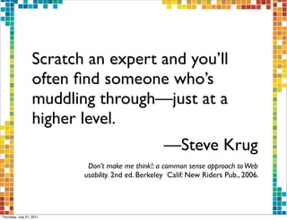Scratch an expert and you’ll
                  often ﬁnd someone who’s
                  muddling through—just at a
                  higher level.
                                                    —Steve Krug
                           Don’t make me think! : a common sense approach to Web
                          usability. 2nd ed. Berkeley Calif: New Riders Pub., 2006.




Thursday, July 21, 2011
 