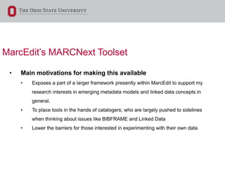 MarcEdit’s MARCNext Toolset
• Main motivations for making this available
• Exposes a part of a larger framework presently within MarcEdit to support my
research interests in emerging metadata models and linked data concepts in
general.
• To place tools in the hands of catalogers; who are largely pushed to sidelines
when thinking about issues like BIBFRAME and Linked Data
• Lower the barriers for those interested in experimenting with their own data
 