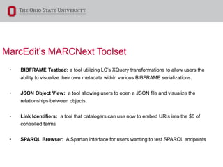 MarcEdit’s MARCNext Toolset
• BIBFRAME Testbed: a tool utilizing LC’s XQuery transformations to allow users the
ability to visualize their own metadata within various BIBFRAME serializations.
• JSON Object View: a tool allowing users to open a JSON file and visualize the
relationships between objects.
• Link Identifiers: a tool that catalogers can use now to embed URIs into the $0 of
controlled terms
• SPARQL Browser: A Spartan interface for users wanting to test SPARQL endpoints
 