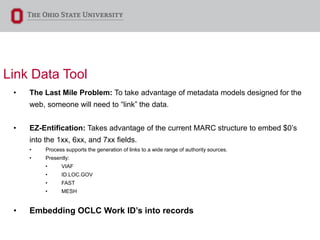 Link Data Tool
• The Last Mile Problem: To take advantage of metadata models designed for the
web, someone will need to “link” the data.
• EZ-Entification: Takes advantage of the current MARC structure to embed $0’s
into the 1xx, 6xx, and 7xx fields.
• Process supports the generation of links to a wide range of authority sources.
• Presently:
• VIAF
• ID.LOC.GOV
• FAST
• MESH
• Embedding OCLC Work ID’s into records
 
