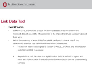 Link Data Tool
• How it works
• In March 2015, I formalized support for linked data resources and created the
melinked_data.dll assembly. This assembly is the engine that drives MarcEdit’s Linked
Data work.
• Within the assembly is a resolution framework, designed to enable plug & play
networks for eventual user definition of new linked data services.
• Framework has been designed to support SPARQL, JSONLD, and OpenSearch
(with Atom or RSS responses)
• As part of the tool, the resolution algorithm has multiple validation layers, with
basic data normalization to ensure optimal communication with the current linking
services.
 