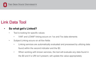 Link Data Tool
• So what get’s Linked?
• Tool is looking for specific values
• VIAF and LCNAF linking occurs on 1xx and 7xx data elements
• Subject Linking occurs on all 6xx fields
• Linking services are automatically evaluated and processed by utilizing data
found within the second indicator and the $2.
• When working with known services, the tool will evaluate any data found in
the $0 and if a URI isn’t present, will update the value appropriately
 