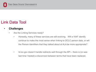 Link Data Tool
• Challenges
• Are the Linking Services ready?
• Honestly, many of these services are still evolving. Will a VIAF identify
continue to make the most sense when linking to OCLC person data, or will
the Person Identifiers that they talked about at ALA be more appropriate?
• Id.loc.gov doesn’t handle redirects well through the API – there is (or was
last time I tested) a disconnect between terms that have been replaced.
 