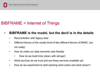 BIBFRAME = Internet of Things
• BIBFRAME is the model, but the devil is in the details
• Reconciliation with legacy data
• Different flavors of the model (kind of like different flavors of MARC, but
not really)
• How do make our data semantic web friendly
• How do we build links (down with strings!)
• What services do we trust and are these services available yet
• How do we experiment to start learning what works and what doesn’t
 