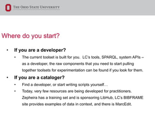 Where do you start?
• If you are a developer?
• The current toolset is built for you. LC’s tools, SPARQL, system APIs –
as a developer, the raw components that you need to start pulling
together toolsets for experimentation can be found if you look for them.
• If you are a cataloger?
• Find a developer, or start writing scripts yourself…
• Today, very few resources are being developed for practitioners.
Zepheira has a training set and is sponsoring LibHub, LC’s BIBFRAME
site provides examples of data in context, and there is MarcEdit.
 
