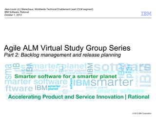 © 2013 IBM Corporation
Agile ALM Virtual Study Group Series
Part 2: Backlog management and release planning
Jean-Louis (JL) Marechaux, Worldwide Technical Enablement Lead (CLM segment)
IBM Software, Rational
October 1, 2013
 