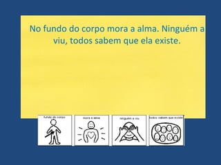 No fundo do corpo mora a alma. Ninguém a viu, todos sabem que ela existe. 