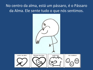 No centro da alma, está um pássaro, é o Pássaro da Alma. Ele sente tudo o que nós sentimos. 