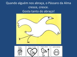 Quando alguém nos abraça, o Pássaro da Alma cresce, cresce. Gosta tanto do abraço! 