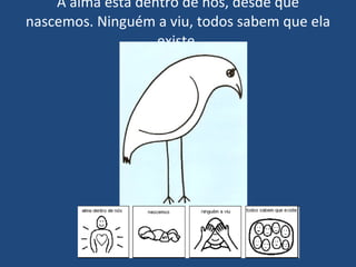 A alma está dentro de nós, desde que nascemos. Ninguém a viu, todos sabem que ela existe. 