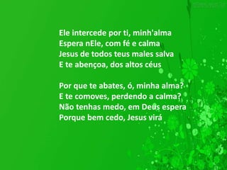 Ele intercede por ti, minh'alma
Espera nEle, com fé e calma
Jesus de todos teus males salva
E te abençoa, dos altos céus
Por que te abates, ó, minha alma?
E te comoves, perdendo a calma?
Não tenhas medo, em Deus espera
Porque bem cedo, Jesus virá
 