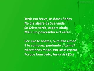 Terás em breve, as dores findas
No dia alegre da Sua vinda
Se Cristo tarda, espera ainda
Mais um pouquinho e O verás
Por que te abates, ó, minha alma?
E te comoves, perdendo a calma?
Não tenhas medo, em Deus espera
Porque bem cedo, Jesus virá (2x)
 