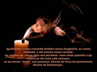 Igualmente, a alma comanda também nosso imaginário, ou nossaIgualmente, a alma comanda também nosso imaginário, ou nossa
realidade, e até mesmo nossa vontade.realidade, e até mesmo nossa vontade.
As reações de nossa alma nos permitem rever entes queridos cujaAs reações de nossa alma nos permitem rever entes queridos cuja
matéria já não mais está conosco,matéria já não mais está conosco,
ou ao menos “sentir” sua presença, através da força do pensamento,ou ao menos “sentir” sua presença, através da força do pensamento,
através de lembranças...através de lembranças...
 