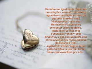 Permite-nos igualmente viajar nasPermite-nos igualmente viajar nas
recordações, revendo momentosrecordações, revendo momentos
agradáveis passados ao lado deagradáveis passados ao lado de
pessoas amadas, e atépessoas amadas, e até
“dialogarmos” com elas.“dialogarmos” com elas.
Mentalmente poderemosMentalmente poderemos
conseguir esses contatos.conseguir esses contatos.
Imaginário ou real, masImaginário ou real, mas
poderemos “sentir” essapoderemos “sentir” essa
presença, o que nos permitirá umapresença, o que nos permitirá uma
certa evolução em nossa maneiracerta evolução em nossa maneira
de encarar a vida,de encarar a vida,
analisando melhor alguns fatosanalisando melhor alguns fatos
antes havidos, e que não foramantes havidos, e que não foram
bem compreendidos por nós...bem compreendidos por nós...
 