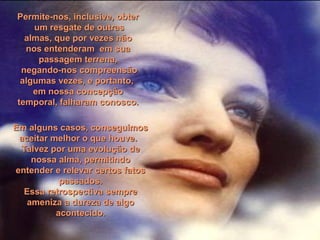 Permite-nos, inclusive, obterPermite-nos, inclusive, obter
um resgate de outrasum resgate de outras
almas, que por vezes nãoalmas, que por vezes não
nos entenderam em suanos entenderam em sua
passagem terrena,passagem terrena,
negando-nos compreensãonegando-nos compreensão
algumas vezes, e portanto,algumas vezes, e portanto,
em nossa concepçãoem nossa concepção
temporal, falharam conosco.temporal, falharam conosco.
Em alguns casos, conseguimosEm alguns casos, conseguimos
aceitar melhor o que houve.aceitar melhor o que houve.
Talvez por uma evolução deTalvez por uma evolução de
nossa alma, permitindonossa alma, permitindo
entender e relevar certos fatosentender e relevar certos fatos
passados.passados.
Essa retrospectiva sempreEssa retrospectiva sempre
ameniza a dureza de algoameniza a dureza de algo
acontecido.acontecido.
 