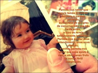 Permite-nos saber quePermite-nos saber que
agora temos o mesmoagora temos o mesmo
amparo, a mesmaamparo, a mesma
proteção,proteção,
acrescidos de um grauacrescidos de um grau
de compreensão que nãode compreensão que não
havia antes,havia antes,
e isso se revelae isso se revela
extremamente benéfico...extremamente benéfico...
Permite-nos aceitar essePermite-nos aceitar esse
entendimento, essa novaentendimento, essa nova
posição,posição,
e enfim, permite-nose enfim, permite-nos
saber que esse apoio ésaber que esse apoio é
real, e não apenas frutoreal, e não apenas fruto
de nossa fértilde nossa fértil
imaginação.imaginação.
 