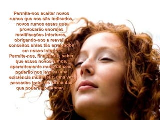 Permite-nos aceitar novosPermite-nos aceitar novos
rumos que nos são indicados,rumos que nos são indicados,
novos rumos esses quenovos rumos esses que
provocarão enormesprovocarão enormes
modificações interiores,modificações interiores,
obrigando-nos a reavaliarobrigando-nos a reavaliar
conceitos antes tão arraigadosconceitos antes tão arraigados
em nosso interior.em nosso interior.
Permite-nos, finalmente, saberPermite-nos, finalmente, saber
que esses novos rumos,que esses novos rumos,
aparentemente muito difíceis,aparentemente muito difíceis,
poderão nos levar a umapoderão nos levar a uma
existência muito feliz, uma vezexistência muito feliz, uma vez
passadas todas as tormentaspassadas todas as tormentas
que poderão provocar...que poderão provocar...
 