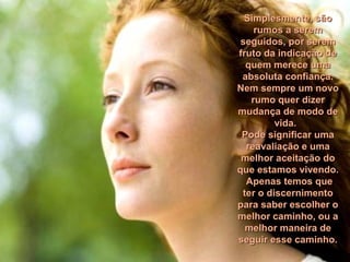 Simplesmente, sãoSimplesmente, são
rumos a seremrumos a serem
seguidos, por seremseguidos, por serem
fruto da indicação defruto da indicação de
quem merece umaquem merece uma
absoluta confiança.absoluta confiança.
Nem sempre um novoNem sempre um novo
rumo quer dizerrumo quer dizer
mudança de modo demudança de modo de
vida.vida.
Pode significar umaPode significar uma
reavaliação e umareavaliação e uma
melhor aceitação domelhor aceitação do
que estamos vivendo.que estamos vivendo.
Apenas temos queApenas temos que
ter o discernimentoter o discernimento
para saber escolher opara saber escolher o
melhor caminho, ou amelhor caminho, ou a
melhor maneira demelhor maneira de
seguir esse caminho.seguir esse caminho.
 