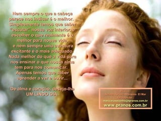 Nem sempre o que a cabeçaNem sempre o que a cabeça
parece nos indicar é o melhor.parece nos indicar é o melhor.
Simplesmente temos que saberSimplesmente temos que saber
“escutar” nossa voz interior, e“escutar” nossa voz interior, e
escolher o que realmente é oescolher o que realmente é o
melhor para nossa vida,melhor para nossa vida,
e nem sempre uma aventurae nem sempre uma aventura
excitante é o mais adequado.excitante é o mais adequado.
Nada melhor do que a vida paraNada melhor do que a vida para
nos ensinar o que nossa almanos ensinar o que nossa alma
tem para nos comunicar.tem para nos comunicar.
Apenas temos que saberApenas temos que saber
aprender a ver e ouvir...aprender a ver e ouvir...
De alma e coração, desejo-lheDe alma e coração, desejo-lhe
UM LINDO DIA.UM LINDO DIA.
Música :Música :
Nelson Ayres - Alfonsina El MarNelson Ayres - Alfonsina El Mar
formatação :formatação :
maricarusocunha@tpranos.com.brmaricarusocunha@tpranos.com.br
www.pranos.com.brwww.pranos.com.br
 