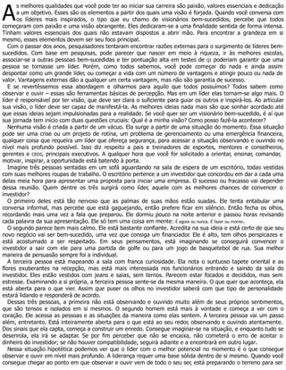 A
s melhores qualidades que você pode ter ao iniciar sua carreira são paixão, valores essenciais e dedicação
a um objetivo. Esses são os elementos a partir dos quais uma visão é forjada. Quando você conversa com
os líderes mais inspirados, o tipo que eu chamo de visionários bem-sucedidos, percebe que todos
começaram com paixão e uma visão abrangente. Eles dedicaram-se a uma finalidade sentida de forma intensa.
Tinham valores essenciais dos quais não estavam dispostos a abrir mão. Para encontrar a grandeza em si
mesmo, esses elementos devem ser seu foco principal.
Com o passar dos anos, pesquisadores tentaram encontrar razões externas para o surgimento de líderes bem-
sucedidos. Com base em pesquisas, pode parecer que nascer em meio à riqueza, ir às melhores escolas,
associar-se a outras pessoas bem-sucedidas e ter pontuação alta em testes de QI poderiam garantir que uma
pessoa se tornasse um líder. Porém, como todos sabemos, você pode começar do nada e ainda assim
despontar como um grande líder, ou começar a vida com um número de vantagens e atingir pouco ou nada de
valor. Vantagens externas dão a qualquer um certa vantagem, mas não são garantia de sucesso.
E se revertêssemos essa abordagem e olharmos para aquilo que todos possuímos? Todos sabem como
observar e ouvir – essas são ferramentas básicas de percepção. Mas em um líder elas tornam-se algo mais. O
líder é responsável por ter visão, que deve ser clara o suficiente para guiar os outros e inspirá-los. Ao articular
sua visão, o líder deve ser capaz de manifestá-la. As melhores ideias nada mais são que sonhar acordado até
que essas ideias sejam impulsionadas para a realidade. Se você quer ser um visionário bem-sucedido, é aí que
sua jornada tem início com duas questões cruciais: Qual é a minha visão? Como posso fazê-la acontecer?
Nenhuma visão é criada a partir de um vácuo. Ela surge a partir de uma situação do momento. Essa situação
pode ser uma crise ou um projeto de rotina, um problema de gerenciamento ou uma emergência financeira,
qualquer coisa que requeira um líder que ofereça segurança, para acessar a situação observando e ouvindo no
nível mais profundo possível. Isso diz respeito a pais e treinadores de esportes, mentores e conselheiros,
gerentes e CEOS, principais executivos. A qualquer hora que você for solicitado a orientar, ensinar, comandar,
motivar, inspirar, a oportunidade está batendo à porta.
Imagine três pessoas sentadas em um sofá aguardando na sala de espera de um escritório, todas vestidas
com suas melhores roupas de trabalho. O escritório pertence a um investidor que concordou em dar a cada uma
delas meia hora para apresentar uma proposta para iniciar uma empresa. O sucesso ou fracasso vai depender
dessa reunião. Quem dentre os três surgirá como líder, aquele com as melhores chances de convencer o
investidor?
O primeiro deles está tão nervoso que as palmas de suas mãos estão suadas. Ele tenta entabular uma
conversa informal, mas percebe que está gaguejando, então prefere ficar em silêncio. Então fecha os olhos,
recordando mais uma vez a fala que preparou. Ele dormiu pouco na noite anterior e passou horas revisando
cada palavra da sua apresentação. Ele só tem uma coisa em mente: É agora ou nunca. É fazer ou morrer.
O segundo parece bem mais calmo. Ele está bastante confiante. Acredita na sua ideia e está certo de que seu
novo negócio vai ser bem-sucedido, uma vez que consiga um financiador. Ele é alto, tem olhos perspicazes e
está acostumado a ser respeitado. Em seus pensamentos, está imaginando se conseguirá convencer o
investidor a sair com ele para uma partida de golfe ou para um jogo de basquetebol de rua. Sua melhor
maneira de persuasão sempre foi a individual.
A terceira pessoa está mapeando a sala com franca curiosidade. Ela nota o suntuoso tapete oriental e as
flores exuberantes na recepção, mas está mais interessada nos funcionários entrando e saindo da sala do
investidor. Eles estão vestidos com jeans e saias, sem ternos. Parecem estar focados e decididos, mas sem
estresse. Examinando a si própria, a terceira pessoa sente-se da mesma maneira. O que quer que aconteça, ela
está aberta para o que vier. Assim que puser os olhos no investidor saberá com que tipo de personalidade
estará lidando e responderá de acordo.
Dessas três pessoas, a primeira não está observando e ouvindo muito além de seus próprios sentimentos,
que são tensos e isolados em si mesmos. O segundo homem está mais à vontade e começa a ver com o
coração. Ele acessa as pessoas e as situações da maneira como elas sentem. A terceira pessoa vai um passo
além, entretanto. Está inteiramente aberta para o que está ao seu redor, observando e ouvindo atentamente.
Dos sinais que ela capta, começa a construir um enredo. Consegue imaginar-se na situação, e enquanto tudo se
desenrola, ela irá se adaptar. Se por fim perceber que não se encaixa, não cometerá o erro de aceitar o
dinheiro do investidor; se não houver compatibilidade, seguirá adiante e a encontrará em outro lugar.
Nessa situação hipotética podemos ver que o líder com o melhor potencial no momento é o que consegue
observar e ouvir em nível mais profundo. A liderança requer uma base sólida dentro de si mesmo. Quando você
consegue chegar ao ponto em que observar e ouvir vem de todo o seu ser, está preparando o terreno para ser
 