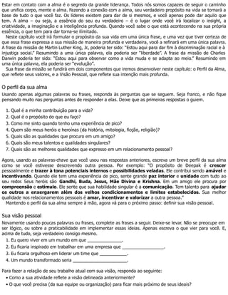 Estar em contato com a alma é o segredo da grande liderança. Todos nós somos capazes de seguir o caminho
que unifica corpo, mente e alma. Fazendo a conexão com a alma, seu verdadeiro propósito na vida se tornará a
base de tudo o que você faz. Os líderes existem para dar de si mesmos, e você apenas pode dar aquilo que
tem. A alma – ou seja, a essência do seu eu verdadeiro – é o lugar onde você irá localizar o insight, a
criatividade, a imaginação e a inteligência profunda. Quando você sabe o que está acontecendo na sua própria
essência, o que tem para dar torna-se ilimitado.
Neste capítulo você irá formular o propósito da sua vida em uma única frase, e uma vez que tiver certeza de
que essa frase expressa a sua missão de maneira profunda e verdadeira, você a refinará em uma única palavra.
A frase da missão de Martin Luther King, Jr., poderia ter sido: “Estou aqui para dar fim à discriminação racial e à
injustiça social.” Resumindo a uma única palavra, ela poderia ser “liberdade”. A frase da missão de Charles
Darwin poderia ter sido: “Estou aqui para observar como a vida muda e se adapta ao meio.” Resumindo em
uma única palavra, ela poderia ser “evolução”.
Sua frase da missão se fundirá em dois componentes que iremos desenvolver neste capítulo: o Perfil da Alma,
que reflete seus valores, e a Visão Pessoal, que reflete sua intenção mais profunda.
O perfil da sua alma
Usando apenas algumas palavras ou frases, responda às perguntas que se seguem. Seja franco, e não fique
pensando muito nas perguntas antes de responder a elas. Deixe que as primeiras respostas o guiem.
1. Qual é a minha contribuição para a vida?
2. Qual é o propósito do que eu faço?
3. Como me sinto quando tenho uma experiência de pico?
4. Quem são meus heróis e heroínas (da história, mitologia, ficção, religião)?
5. Quais são as qualidades que procuro em um amigo?
6. Quais são meus talentos e qualidades singulares?
7. Quais são as melhores qualidades que expresso em um relacionamento pessoal?
Agora, usando as palavras-chave que você usou nas respostas anteriores, escreva um breve perfil da sua alma
como se você estivesse descrevendo outra pessoa. Por exemplo: “O propósito de Deepak é crescer
pessoalmente e trazer à tona potenciais internos e possibilidades veladas. Ele contribui sendo amável e
incentivando. Quando ele tem uma experiência de pico, sente grande paz interior e unidade com tudo ao
seu redor. Seus heróis são Gandhi, Buda, Jesus, Mãe Divina e Krishna. Em um amigo ele procura por
compreensão e estímulo. Ele sente que sua habilidade singular é a comunicação. Tem talento para ajudar
os outros a enxergarem além dos velhos condicionamentos e limites estabelecidos. Sua melhor
qualidade nos relacionamentos pessoais é amar, incentivar e valorizar a outra pessoa.”
Mantendo o perfil da sua alma sempre à mão, agora vá para o próximo passo: definir sua visão pessoal.
Sua visão pessoal
Novamente usando poucas palavras ou frases, complete as frases a seguir. Deixe-se levar. Não se preocupe em
ser lógico, ou sobre a praticabilidade em implementar essas ideias. Apenas escreva o que vier para você. E,
acima de tudo, seja verdadeiro consigo mesmo.
1. Eu quero viver em um mundo em que ______________.
2. Eu ficaria inspirado em trabalhar em uma empresa que _________________.
3. Eu ficaria orgulhoso em liderar um time que ___________.
4. Um mundo transformado seria ______________________.
Para fazer a relação de seu trabalho atual com sua visão, responda ao seguinte:
• Como a sua atividade reflete a visão delineada anteriormente?
• O que você precisa (da sua equipe ou organização) para ficar mais próximo de seus ideais?
 