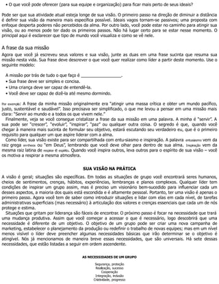 • O que você pode oferecer (para sua equipe e organização) para ficar mais perto de seus ideais?
Pode ser que sua atividade atual esteja longe de sua visão. O primeiro passo na direção de diminuir a distância
é definir sua visão da maneira mais específica possível. Ideais vagos tornam-se passivos; uma proposta com
enfoque desperta poderes não percebidos da alma. Por outro lado, você pode estar no caminho para atingir sua
visão, ou ao menos pode ter dado os primeiros passos. Não há lugar certo para se estar nesse momento. O
principal aqui é esclarecer que tipo de mundo você visualiza e como se vê nele.
A frase da sua missão
Agora que você já escreveu seus valores e sua visão, junte as duas em uma frase sucinta que resuma sua
missão nesta vida. Sua frase deve descrever o que você quer realizar como líder a partir deste momento. Use o
seguinte modelo:
A missão por trás de tudo o que faço é _________________.
• Sua frase deve ser simples e concisa.
• Uma criança deve ser capaz de entendê-la.
• Você deve ser capaz de dizê-la até mesmo dormindo.
Por exemplo: A frase da minha missão originalmente era “atingir uma massa crítica e obter um mundo pacífico,
justo, sustentável e saudável”. Isso precisava ser simplificado, o que me levou a pensar em uma missão mais
clara: “Servir ao mundo e a todos os que vivem nele.”
Finalmente, veja se você consegue cristalizar a frase da sua missão em uma palavra. A minha é “servir”. A
sua pode ser “crescer”, “evoluir”, “inspirar”, “paz” ou qualquer outra coisa. O segredo é que, quando você
chegar à maneira mais sucinta de formular seu objetivo, estará escutando seu verdadeiro eu, que é o primeiro
requisito para qualquer um que aspire liderar com a alma.
Como líder, sua visão existe para ser compartilhada com entu-siasmo e inspiração. A palavra entusiasmo vem da
raiz grega en-theos ou “em Deus”, lembrando que você deve olhar para dentro de sua alma. Inspiração vem da
mesma raiz latina de respirar e espírito. Quando você inspira outros, leva outros para o espírito de sua visão – você
os motiva a respirar a mesma atmosfera.
SUA VISÃO NA PRÁTICA
A visão é geral; situações são específicas. Em todas as situações de grupo você encontrará seres humanos,
cheios de sentimentos, crenças, hábitos, experiências, lembranças e planos complexos. Qualquer líder tem
condições de inspirar um grupo assim, mas é preciso um visionário bem-sucedido para influenciar cada um
desses aspectos, a maioria dos quais está escondida e é altamente pessoal. Portanto, ter uma visão é apenas o
primeiro passo. Agora você tem de saber como introduzir situações e lidar com elas em cada nível, de tarefas
administrativas superficiais (mas necessário) à articulação dos valores e crenças essenciais que cada um de nós
protege e estima.
Situações que gritam por liderança são fáceis de encontrar. O próximo passo é focar na necessidade que trará
uma mudança produtiva. Assim que você começar a acessar o que é necessário, logo descobrirá que uma
necessidade é diferente de um objetivo. O objetivo de um grupo pode ser criar uma nova campanha de
marketing, estabelecer o planejamento da produção ou redefinir o trabalho de novas equipes; mas em um nível
menos visível o líder deve preencher algumas necessidades básicas que irão determinar se o objetivo é
atingível. Nós já mencionamos de maneira breve essas necessidades, que são universais. Há sete dessas
necessidades, que estão listadas a seguir em ordem ascendente.
AS NECESSIDADES DE UM GRUPO
Segurança, proteção
Realização, sucesso
Cooperação
Integração, inclusão
Criatividade, progresso
 