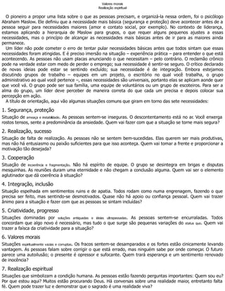 Valores morais
Realização espiritual
O pioneiro a propor uma lista sobre o que as pessoas precisam, e organizá-la nessa ordem, foi o psicólogo
Abraham Maslow. Ele definiu que a necessidade mais básica (segurança e proteção) deve acontecer antes de a
pessoa seguir para necessidades maiores (amor e contato social, por exemplo). No contexto de liderança,
estamos aplicando a hierarquia de Maslow para grupos, o que requer alguns pequenos ajustes a essas
necessidades, mas o princípio de alcançar as necessidades mais básicas antes de ir para as maiores ainda
permanece.
Um líder não pode cometer o erro de tentar pular necessidades básicas antes que todos sintam que essas
necessidades foram atingidas. E é preciso imersão na situação – experiência prática – para entender o que está
acontecendo. As pessoas não usam placas anunciando o que necessitam – pelo contrário. O reclamão crônico
pode na verdade estar com medo de perder o emprego; sua necessidade é sentir-se seguro. O crítico declarado
de novas ideias pode estar se sentindo excluído; sua necessidade é de integração. Embora estejamos
discutindo grupos de trabalho – equipes em um projeto, o escritório no qual você trabalha, o grupo
administrativo ao qual você pertence –, essas necessidades são universais, portanto elas se aplicam aonde quer
que você vá. O grupo pode ser sua família, uma equipe de voluntários ou um grupo de escoteiros. Para ser a
alma do grupo, um líder deve perceber de maneira correta do que cada um precisa e depois colocar sua
percepção em ação.
A título de orientação, aqui vão algumas situações comuns que giram em torno das sete necessidades:
1. Segurança, proteção
Situação de ameaça e instabilidade. As pessoas sentem-se inseguras. O descontentamento está no ar. Você enxerga
rostos tensos, sente a predominância da ansiedade. Quem vai fazer com que a situação se torne mais segura?
2. Realização, sucesso
Situação de falta de realização. As pessoas não se sentem bem-sucedidas. Elas querem ser mais produtivas,
mas não há entusiasmo ou paixão suficientes para que isso aconteça. Quem vai tomar a frente e proporcionar a
motivação tão desejada?
3. Cooperação
Situação de incoerência e fragmentação. Não há espírito de equipe. O grupo se desintegra em brigas e disputas
mesquinhas. As reuniões duram uma eternidade e não chegam a conclusão alguma. Quem vai ser o elemento
aglutinador que dá coerência à situação?
4. Integração, inclusão
Situação espelhada em sentimentos ruins e de apatia. Todos rodam como numa engrenagem, fazendo o que
precisa ser feito, mas sentindo-se desmotivados. Quase não há apoio ou confiança pessoal. Quem vai trazer
ânimo para a situação e fazer com que as pessoas se sintam incluídas?
5. Criatividade, progresso
Situações dominadas por soluções antiquadas e ideias ultrapassadas. As pessoas sentem-se encurraladas. Todos
concordam que algo novo é necessário, mas tudo o que surge são pequenas variações do status quo. Quem vai
trazer a faísca da criatividade para a situação?
6. Valores morais
Situações espiritualmente vazias e corruptas. Os fracos sentem-se desamparados e os fortes estão cinicamente levando
vantagem. As pessoas falam sobre corrigir o que está errado, mas ninguém sabe por onde começar. O futuro
parece uma autoilusão; o presente é opressor e sufocante. Quem trará esperança e um sentimento renovado
de inocência?
7. Realização espiritual
Situações que simbolizam a condição humana. As pessoas estão fazendo perguntas importantes: Quem sou eu?
Por que estou aqui? Muitos estão procurando Deus. Há conversas sobre uma realidade maior, entretanto falta
fé. Quem pode trazer luz e demonstrar que o sagrado é uma realidade viva?
 