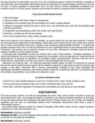 Até agora focamos na observação, mas ouvir é de vital importância quando o objetivo é entender a situação na
qual você está e que necessidade está clamando para ser preenchida. Em quase qualquer estimativa do que faz
um líder, a mesma qualidade é mencionada: ele é um bom ouvinte. Existem habilidades verdadeiras que
envolvem tornar-se um bom ouvinte. Quando você encontra um deles, os seguintes fatores estão presentes.
O QUE FAZ DE ALGUÉM UM BOM OUVINTE?
1. Não interromper.
2. Mostrar empatia: não criticar, brigar ou menosprezar.
3. Estabelecer uma sensação física de proximidade sem invadir o espaço pessoal.
4. Observar a linguagem corporal do outro e deixar que a sua demonstre que você não está distraído; pelo
contrário, está atento.
5. Compartilhar suas descobertas, porém não muitas, nem cedo demais.
6. Entender o contexto da vida da outra pessoa.
7. Ouvir com os quatro níveis: corpo, mente, coração e alma.
Assim como observar, ouvir começa com os sentidos, ao mesmo tempo em que você tenta assimilar a história
da outra pessoa sem julgamento ou parcialidade. Depois disso você vai além do que está ouvindo para analisar
com a mente. Você também sente com o coração o que as palavras estão tentando transmitir – a maioria das
pessoas expressa muito mais no nível do sentimento do que o significado literal de suas palavras pode indicar.
Finalmente, você permite que as palavras ressoem em sua alma, deixando-as incubadas antes de oferecer
qualquer conselho ou tomar qualquer atitude.
A hierarquia das necessidades é como uma escada, mas a vida é sobre pessoas – entidades complexas, na
melhor das hipóteses. Em vez de escalar os degraus de uma escada, a vida nos apresenta um novelo de lã para
desemaranhar. As situações se sobrepõem. As condições mudam constantemente. Portanto, você tem de se
manter flexível, observando e ouvindo, para extrair a real necessidade que terá de suprir.
Liderança é um modo de vida – um modo que você pode escolher agora. Um líder se movimenta na vida da
forma mais natural possível mesmo quando não há ninguém o seguindo. A cada passo do caminho ele leva algo
consigo, e esse algo o diferencia. Não é carisma, autoconfiança, ambição ou ego. Essas qualidades são
identificadas nos líderes conhecidos, mas nenhuma delas é essencial. O elemento essencial é a consciência que
está sempre se expandindo, e que começa com observar e ouvir.
AS LIÇÕES DE OBSERVAR E OUVIR
• Liderar com a alma significa observar e ouvir com os quatro níveis: corpo, mente, coração e alma.
• Uma vez que tenha sua própria visão, ela o motiva e direciona tudo o que você faz.
• Como líder, você deve responder à hierarquia das necessidades, da mais básica às mais elevadas.
O QUE FAZER HOJE
É hora de começar a aplicar sua visão às necessidades dos outros. Hoje, olhe ao redor e encontre o grupo que
mais importa para você – uma equipe de trabalho, sua família ou um grupo de trabalho voluntário ou da escola.
Do que seu grupo precisa? Que respostas você pode fornecer? (Foque naquilo que você vê hoje; nos capítulos
seguintes, uma vez que as necessidades básicas foram alcançadas, discutiremos como levar o grupo a
necessidades maiores.)
Seus pontos fortes naturais surgirão em resposta à situação, então reflita a partir da lista a seguir o quanto a
resposta de um líder está associada à sua:
Necessidade: Segurança, proteção
Resposta do líder: Eu sou forte quando preciso defender os outros. Mantenho a cabeça fria durante uma crise;
eu sou bom em situações de emergência.
Necessidade: Realização, sucesso
 