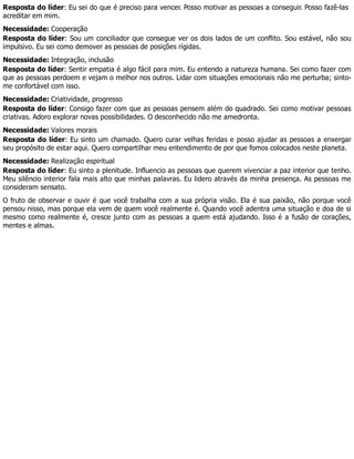 Resposta do líder: Eu sei do que é preciso para vencer. Posso motivar as pessoas a conseguir. Posso fazê-las
acreditar em mim.
Necessidade: Cooperação
Resposta do líder: Sou um conciliador que consegue ver os dois lados de um conflito. Sou estável, não sou
impulsivo. Eu sei como demover as pessoas de posições rígidas.
Necessidade: Integração, inclusão
Resposta do líder: Sentir empatia é algo fácil para mim. Eu entendo a natureza humana. Sei como fazer com
que as pessoas perdoem e vejam o melhor nos outros. Lidar com situações emocionais não me perturba; sinto-
me confortável com isso.
Necessidade: Criatividade, progresso
Resposta do líder: Consigo fazer com que as pessoas pensem além do quadrado. Sei como motivar pessoas
criativas. Adoro explorar novas possibilidades. O desconhecido não me amedronta.
Necessidade: Valores morais
Resposta do líder: Eu sinto um chamado. Quero curar velhas feridas e posso ajudar as pessoas a enxergar
seu propósito de estar aqui. Quero compartilhar meu entendimento de por que fomos colocados neste planeta.
Necessidade: Realização espiritual
Resposta do líder: Eu sinto a plenitude. Influencio as pessoas que querem vivenciar a paz interior que tenho.
Meu silêncio interior fala mais alto que minhas palavras. Eu lidero através da minha presença. As pessoas me
consideram sensato.
O fruto de observar e ouvir é que você trabalha com a sua própria visão. Ela é sua paixão, não porque você
pensou nisso, mas porque ela vem de quem você realmente é. Quando você adentra uma situação e doa de si
mesmo como realmente é, cresce junto com as pessoas a quem está ajudando. Isso é a fusão de corações,
mentes e almas.
 
