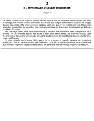 2
E = ESTREITANDO VÍNCULOS EMOCIONAIS
Os líderes trazem à tona o que as pessoas têm de melhor, mas os visionários bem-sucedidos vão ainda
mais longe: eles formam vínculos emocionais duradouros. São os tipos de líderes que trazemos no coração.
Quando as pessoas estão emocionalmente ligadas a você, elas querem ter contato com você. Elas querem
ajudá-lo e compartilhar da sua visão. Uma motivação profunda se desenvolve. Uma lealdade verdadeira e
duradoura é formada.
Para criar laços assim, você deve estar disposto a construir relacionamentos reais. Compartilhar de si
mesmo. Ter um interesse pessoal nos outros e notar seus pontos fortes. No nível mais básico, você
mesmo tem de demonstrar uma energia emocional saudável. Evite as três atitudes tóxicas: autoritarismo,
raiva e indiferença.
Em cada situação tenha como hábito perguntar a si mesmo a questão principal da inteligência
emocional: Como eu me sinto? Como eles se sentem? Quais são os obstáculos ocultos entre nós? O líder
que consegue responder a essas questões estará em condições de criar vínculos emocionais duradouros.
 