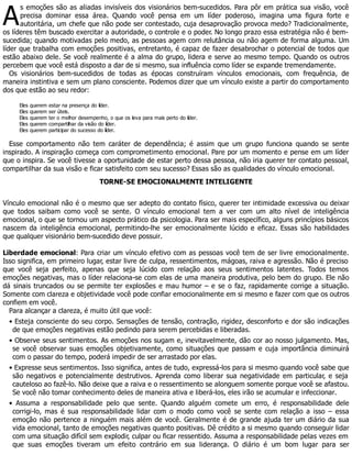 A
s emoções são as aliadas invisíveis dos visionários bem-sucedidos. Para pôr em prática sua visão, você
precisa dominar essa área. Quando você pensa em um líder poderoso, imagina uma figura forte e
autoritária, um chefe que não pode ser contestado, cuja desaprovação provoca medo? Tradicionalmente,
os líderes têm buscado exercitar a autoridade, o controle e o poder. No longo prazo essa estratégia não é bem-
sucedida; quando motivadas pelo medo, as pessoas agem com relutância ou não agem de forma alguma. Um
líder que trabalha com emoções positivas, entretanto, é capaz de fazer desabrochar o potencial de todos que
estão abaixo dele. Se você realmente é a alma do grupo, lidera e serve ao mesmo tempo. Quando os outros
percebem que você está disposto a dar de si mesmo, sua influência como líder se expande tremendamente.
Os visionários bem-sucedidos de todas as épocas construíram vínculos emocionais, com frequência, de
maneira instintiva e sem um plano consciente. Podemos dizer que um vínculo existe a partir do comportamento
dos que estão ao seu redor:
Eles querem estar na presença do líder.
Eles querem ser úteis.
Eles querem ter o melhor desempenho, o que os leva para mais perto do líder.
Eles querem compartilhar da visão do líder.
Eles querem participar do sucesso do líder.
Esse comportamento não tem caráter de dependência; é assim que um grupo funciona quando se sente
inspirado. A inspiração começa com comprometimento emocional. Pare por um momento e pense em um líder
que o inspira. Se você tivesse a oportunidade de estar perto dessa pessoa, não iria querer ter contato pessoal,
compartilhar da sua visão e ficar satisfeito com seu sucesso? Essas são as qualidades do vínculo emocional.
TORNE-SE EMOCIONALMENTE INTELIGENTE
Vínculo emocional não é o mesmo que ser adepto do contato físico, querer ter intimidade excessiva ou deixar
que todos saibam como você se sente. O vínculo emocional tem a ver com um alto nível de inteligência
emocional, o que se tornou um aspecto prático da psicologia. Para ser mais específico, alguns princípios básicos
nascem da inteligência emocional, permitindo-lhe ser emocionalmente lúcido e eficaz. Essas são habilidades
que qualquer visionário bem-sucedido deve possuir.
Liberdade emocional: Para criar um vínculo efetivo com as pessoas você tem de ser livre emocionalmente.
Isso significa, em primeiro lugar, estar livre de culpa, ressentimentos, mágoas, raiva e agressão. Não é preciso
que você seja perfeito, apenas que seja lúcido com relação aos seus sentimentos latentes. Todos temos
emoções negativas, mas o líder relaciona-se com elas de uma maneira produtiva, pelo bem do grupo. Ele não
dá sinais truncados ou se permite ter explosões e mau humor – e se o faz, rapidamente corrige a situação.
Somente com clareza e objetividade você pode confiar emocionalmente em si mesmo e fazer com que os outros
confiem em você.
Para alcançar a clareza, é muito útil que você:
• Esteja consciente do seu corpo. Sensações de tensão, contração, rigidez, desconforto e dor são indicações
de que emoções negativas estão pedindo para serem percebidas e liberadas.
• Observe seus sentimentos. As emoções nos sugam e, inevitavelmente, dão cor ao nosso julgamento. Mas,
se você observar suas emoções objetivamente, como situações que passam e cuja importância diminuirá
com o passar do tempo, poderá impedir de ser arrastado por elas.
• Expresse seus sentimentos. Isso significa, antes de tudo, expressá-los para si mesmo quando você sabe que
são negativos e potencialmente destrutivos. Aprenda como liberar sua negatividade em particular, e seja
cauteloso ao fazê-lo. Não deixe que a raiva e o ressentimento se alonguem somente porque você se afastou.
Se você não tomar conhecimento deles de maneira ativa e liberá-los, eles irão se acumular e infeccionar.
• Assuma a responsabilidade pelo que sente. Quando alguém comete um erro, é responsabilidade dele
corrigi-lo, mas é sua responsabilidade lidar com o modo como você se sente com relação a isso – essa
emoção não pertence a ninguém mais além de você. Geralmente é de grande ajuda ter um diário da sua
vida emocional, tanto de emoções negativas quanto positivas. Dê crédito a si mesmo quando conseguir lidar
com uma situação difícil sem explodir, culpar ou ficar ressentido. Assuma a responsabilidade pelas vezes em
que suas emoções tiveram um efeito contrário em sua liderança. O diário é um bom lugar para ser
 