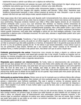 totalmente honesto e admitir suas falhas com o objetivo de melhorá-las.
• Compartilhe seus sentimentos com pessoas nas quais você confia. Todos precisam ter algum amigo ou um
confidente mais próximo que irá ouvir, compreender e oferecer uma visão diferente.
• Descubra outras perspectivas. As emoções estão intimamente ligadas a crenças, ego e condicionamento
passado. Quando você fica zangado com alguém, também está dizendo: “Estou certo.” Neutralize essa
tendência autocentrada buscando o maior número possível de pontos de vista. Descobrir o que os outros
pensam não fará com que você esteja errado; apenas ampliará sua visão.
Fazer essas coisas não é bom apenas para você. Quando você é emocionalmente livre, deixa as outras pessoas
à vontade e felizes por estarem ao seu redor. Isso as energiza e encoraja a terem mais clareza com relação aos
seus sentimentos. Pesquisas cerebrais mostram que mães e filhos estão ligados através de um mecanismo
primário conhecido como ressonância límbica que sincroniza dois cérebros: os mesmos centros emocionais do
cérebro, a região límbica, entram em sincronia, o que leva a compartilhar ritmos biológicos, como a batida do
coração e a respiração. Se eles estiverem verdadeiramente ajustados, mãe e filho podem sentir o que o outro
está sentindo, ou até mesmo pensando, sem qualquer troca de palavras. O mesmo mecanismo permanece
intacto quando crescemos; você pode estar interligado a outros em um nível biológico profundo, o que inclui
compartilhar a abertura para a liberdade emocional. Por outro lado, estresse e negatividade podem servir para
separar duas pessoas.
Entusiasmo compartilhado: Transforme o “isso é bom para mim” em “isso é bom para nós”. A menos que
seu entusiasmo contagie os outros, ele pode ter um efeito negativo. As pessoas não sentem vontade de ajudar
um líder se pensarem que não estão ajudando a si mesmas. (É impossível não rir do gerente puxa-saco da série
de tevê The Office (O escritório) quando ele diz: “A má notícia é que haverá demissões. A boa notícia é que eu
vou ser promovido.”) Seja sincero. Permita que o seu sucesso seja “nosso” sucesso se for merecido. De
qualquer forma, o melhor princípio é não parecer bom, mas deixar com que os outros o façam bom.
Cuidando genuinamente dos outros: Proporcionar cinco minutos de elogio a alguém ou voltar-se para
perguntar: “Tudo bem?”, enquanto você passa pelo corredor não é criar vínculo. É preciso se importar com as
pessoas. As mesmas situações com as quais você se importa em sua vida aplicam-se aos outros. Olhe a pessoa
nos olhos, esqueça de todo o resto e responda naturalmente.
Disposição para construir um relacionamento: No fundo, todos os relacionamentos são construídos a
partir do que duas pessoas têm em comum. Os vínculos mais fortes entre adultos são entre iguais. Você não
pode fazer parte da família de todos, mas pode fazer com que os outros se sintam ligados a você como espíritos
afins. No nível da alma essa é a única verdade, pois todas as almas são iguais. São os papéis que
representamos que reforçam a ilusão de desigualdade. Como líder, você precisa desempenhar um papel, mas
precisa ficar atento para se afastar do seu papel de vez em quando. Faça contato pelo mero prazer que isso dá,
pela diversão de passar um tempo com alguém.
Reforçando os pontos fortes alheios: Muitas vezes já nos foi mostrado que os melhores líderes dão enfoque
aos pontos fortes dos seus seguidores. Eles montam um time avaliando quem faz o que bem. Encorajam cada
pessoa a desenvolver suas melhores qualidades. Mas esse é apenas o começo. As pessoas querem ser
elogiadas pelos seus pontos fortes, de maneira específica e pessoal. Passar por um operador de máquinas e
dizer: “Bom trabalho” é um clichê. É muito melhor saber o que ele faz bem, dizer a ele e mostrar que valeu a
pena o trabalho feito.
Aumentando a autoestima alheia: A autoestima é feita de três elementos básicos. As pessoas sentem-se
bem consigo mesmas, em primeiro lugar, se acham que estão fazendo um bom trabalho em um emprego que
valha a pena; em segundo lugar, se desenvolveram uma autoimagem positiva enquanto cresciam; e em
terceiro lugar, se estiverem colocando em prática seus valores essenciais. Com isso em mente, faça o melhor
que puder para ajudar os que estão ao seu redor a se sentirem valorizados, e que saibam que têm todos os
motivos para gostarem de si mesmos.
 