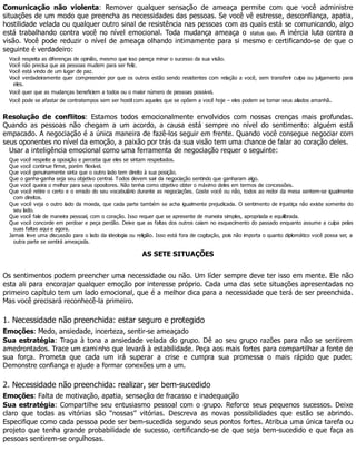 Comunicação não violenta: Remover qualquer sensação de ameaça permite com que você administre
situações de um modo que preencha as necessidades das pessoas. Se você vê estresse, desconfiança, apatia,
hostilidade velada ou qualquer outro sinal de resistência nas pessoas com as quais está se comunicando, algo
está trabalhando contra você no nível emocional. Toda mudança ameaça o status quo. A inércia luta contra a
visão. Você pode reduzir o nível de ameaça olhando intimamente para si mesmo e certificando-se de que o
seguinte é verdadeiro:
Você respeita as diferenças de opinião, mesmo que isso pareça minar o sucesso da sua visão.
Você não precisa que as pessoas mudem para ser feliz.
Você está vindo de um lugar de paz.
Você verdadeiramente quer compreender por que os outros estão sendo resistentes com relação a você, sem transferir culpa ou julgamento para
eles.
Você quer que as mudanças beneficiem a todos ou o maior número de pessoas possível.
Você pode se afastar de contratempos sem ser hostil com aqueles que se opõem a você hoje – eles podem se tornar seus aliados amanhã.
Resolução de conflitos: Estamos todos emocionalmente envolvidos com nossas crenças mais profundas.
Quando as pessoas não chegam a um acordo, a causa está sempre no nível do sentimento: alguém está
empacado. A negociação é a única maneira de fazê-los seguir em frente. Quando você consegue negociar com
seus oponentes no nível da emoção, a paixão por trás da sua visão tem uma chance de falar ao coração deles.
Usar a inteligência emocional como uma ferramenta de negociação requer o seguinte:
Que você respeite a oposição e perceba que eles se sintam respeitados.
Que você continue firme, porém flexível.
Que você genuinamente sinta que o outro lado tem direito à sua posição.
Que o ganha-ganha seja seu objetivo central. Todos devem sair da negociação sentindo que ganharam algo.
Que você queira o melhor para seus opositores. Não tenha como objetivo obter o máximo deles em termos de concessões.
Que você retire o certo e o errado do seu vocabulário durante as negociações. Goste você ou não, todos ao redor da mesa sentem-se igualmente
com direitos.
Que você veja o outro lado da moeda, que cada parte também se acha igualmente prejudicada. O sentimento de injustiça não existe somente do
seu lado.
Que você fale de maneira pessoal, com o coração. Isso requer que se apresente de maneira simples, apropriada e equilibrada.
Que você concorde em perdoar e peça perdão. Deixe que as faltas dos outros caiam no esquecimento do passado enquanto assume a culpa pelas
suas faltas aqui e agora.
Jamais leve uma discussão para o lado da ideologia ou religião. Isso está fora de cogitação, pois não importa o quanto diplomático você possa ser, a
outra parte se sentirá ameaçada.
AS SETE SITUAÇÕES
Os sentimentos podem preencher uma necessidade ou não. Um líder sempre deve ter isso em mente. Ele não
esta ali para encorajar qualquer emoção por interesse próprio. Cada uma das sete situações apresentadas no
primeiro capítulo tem um lado emocional, que é a melhor dica para a necessidade que terá de ser preenchida.
Mas você precisará reconhecê-la primeiro.
1. Necessidade não preenchida: estar seguro e protegido
Emoções: Medo, ansiedade, incerteza, sentir-se ameaçado
Sua estratégia: Traga à tona a ansiedade velada do grupo. Dê ao seu grupo razões para não se sentirem
amedrontados. Trace um caminho que levará à estabilidade. Peça aos mais fortes para compartilhar a fonte de
sua força. Prometa que cada um irá superar a crise e cumpra sua promessa o mais rápido que puder.
Demonstre confiança e ajude a formar conexões um a um.
2. Necessidade não preenchida: realizar, ser bem-sucedido
Emoções: Falta de motivação, apatia, sensação de fracasso e inadequação
Sua estratégia: Compartilhe seu entusiasmo pessoal com o grupo. Reforce seus pequenos sucessos. Deixe
claro que todas as vitórias são “nossas” vitórias. Descreva as novas possibilidades que estão se abrindo.
Especifique como cada pessoa pode ser bem-sucedida segundo seus pontos fortes. Atribua uma única tarefa ou
projeto que tenha grande probabilidade de sucesso, certificando-se de que seja bem-sucedido e que faça as
pessoas sentirem-se orgulhosas.
 