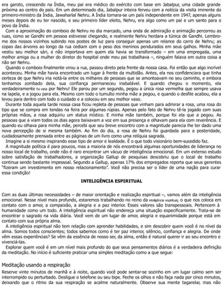 era garoto, crescendo na Índia, meu pai era médico do exército com base em Jabalpur, uma cidade grande
próxima ao centro do país. Em um determinado dia, Jabalpur inteira ferveu com a notícia da visita iminente do
primeiro-ministro da Índia, Jawaharlal Nehru. A Índia tornara-se um país independente em 1947, apenas alguns
meses depois de eu ter nascido, e seu primeiro líder eleito, Nehru, era algo como um pai e um santo para o
povo da Índia.
Com a aproximação do comboio de Nehru no dia marcado, uma onda de admiração e animação percorreu as
ruas, como se Gandhi em pessoa estivesse chegando, e realmente Nehru herdara a túnica de Gandhi. Lembro-
me dos nossos vizinhos subindo nos postes de luz para conseguir apenas um relance do carro de Nehru; as
copas das árvores ao longo da rua cediam com o peso dos meninos pendurados em seus galhos. Minha mãe
vestiu seu melhor sári, e não importava em quem ela havia se transformado – em uma empregada, uma
melhor amiga ou a mulher do diretor do hospital onde meu pai trabalhava –, ninguém falava em outra coisa a
não ser Nehru.
Quando o comboio finalmente virou a rua, passou direto pela frente da nossa casa. Foi então que algo incrível
aconteceu. Minha mãe havia encontrado um lugar à frente da multidão. Antes, ela nos confidenciara que tinha
certeza de que Nehru iria notá-la entre os milhares de pessoas que se amontoavam no seu caminho, e embora
tenhamos zombado dela, sua confiança permaneceu inabalável. E quando chegou o momento, ela
verdadeiramente foi vista por Nehru! Ele parou por um segundo, pegou a única rosa vermelha que sempre usava
na lapela, e a jogou para ela. Mesmo com todo o tumulto minha mãe a pegou, e quando o desfile acabou, ela a
levou para dentro com todo o cuidado e a colocou em seu melhor vaso.
Durante toda aquela tarde nossa casa ficou repleta de pessoas que vinham para admirar a rosa, uma rosa do
tipo que se compra em tendas na feira por algumas rúpias. Apenas pelo fato de Nehru tê-la jogado com suas
próprias mãos, a rosa adquiriu um status místico. E minha mãe também, porque foi ela que a pegou. As
pessoas que a viam todos os dias agora baixavam a voz em sua presença e olhavam para ela com reverência. E
quando eu olhava para minha mãe, percebi que seu breve encontro com a magnitude parecia lhe ter dado uma
nova percepção de si mesma também. Ao fim do dia, a rosa de Nehru foi guardada para a posteridade,
cuidadosamente prensada entre as páginas de um livro como uma relíquia sagrada.
Imagine a si mesmo inspirando esse tipo de amor e lealdade. É o que todo visionário bem-sucedido faz.
A magnitude política é para poucos, mas a maioria de nós encontrará algumas oportunidades de liderança no
nosso local de trabalho, onde não é raro encontrar um vácuo de inteligência emocional. Em um extenso estudo
sobre satisfação de trabalhadores, a organização Gallup de pesquisas descobriu que o local de trabalho
continua sendo bastante impessoal. Segundo a Gallup, apenas 17% dos empregados reporta que seus gerentes
“fizeram um investimento em nosso relacionamento”. Você não precisa ser o líder de uma nação para curar
essa condição!
INTELIGÊNCIA ESPIRITUAL
Com as duas últimas necessidades – de maior orientação e realização espiritual –, vamos além da inteligência
emocional. Nesse nível mais profundo, estaremos trabalhando no reino da inteligência espiritual, o que nos coloca em
contato com o amor, a compaixão, a alegria e a paz interior. Esses valores são transpessoais. Pertencem à
humanidade como um todo. A inteligência espiritual não endereça uma situação especificamente. Trata-se de
encontrar o sagrado na vida diária. Você vem de um lugar de amor, alegria e equanimidade porque está em
contato com sua própria alma.
A inteligência espiritual não tem relação com aprender habilidades, e sim descobrir quem você é no nível da
alma. Somos todos conscientes; todos sabemos como é ter paz interior, silêncio, confiança e alegria. De onde
vêm essas experiências? Se vêm da essência de nosso ser, da alma, então é natural querer ir ao seu encontro e
vivenciá-las.
Explorar quem você é em um nível mais profundo do que seus pensamentos diários é a verdadeira definição
da meditação. No início é suficiente praticar uma simples meditação como a que segue:
Meditação usando a respiração
Reserve vinte minutos de manhã e à noite, quando você pode sentar-se sozinho em um lugar calmo sem ser
interrompido ou perturbado. Desligue o telefone ou seu bipe. Feche os olhos e não faça nada por cinco minutos,
deixando que o ritmo da sua respiração se acalme naturalmente. Observe sua mente tagarelar, mas não
 