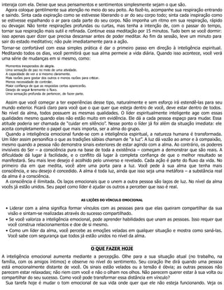 interaja com ela. Deixe que seus pensamentos e sentimentos simplesmente sejam o que são.
Agora coloque gentilmente sua atenção no meio do seu peito. Ao fazê-lo, acompanhe sua respiração entrando
e saindo. Sinta cada expiração como se estivesse liberando o ar do seu corpo todo; sinta cada inspiração como
se estivesse espalhando o ar para cada parte do seu corpo. Não imponha um ritmo em sua respiração, rápido
ou devagar. Não tente respirações profundas ou curtas, mas tenha a intenção de, com o passar do tempo,
tornar sua respiração mais sutil e refinada. Continue essa meditação por 15 minutos. Tudo bem se você dormir:
isso apenas quer dizer que precisa descansar antes de poder meditar. Ao fim da sessão, leve um minuto para
sair do estado meditativo; não pule imediatamente para a ação.
Tornar-se confortável com essa simples prática é dar o primeiro passo em direção à inteligência espiritual.
Meditando todos os dias, você permitirá que sua alma permeie a vida diária. Quando isso acontece, você verá
uma série de mudanças em si mesmo, como:
Momentos inesperados de alegria.
Uma sensação de paz no meio de uma atividade.
A capacidade de ver a si mesmo claramente.
Mais razões para gostar dos outros e menos razões para criticar.
Menos necessidade de controlar.
Maior confiança de que as respostas certas aparecerão.
Desejo de seguir livremente o fluxo.
Uma sensação profunda de pertencer, de fazer parte.
Assim que você começar a ter experiências desse tipo, naturalmente e sem esforço irá estendê-las para seu
mundo exterior. Ficará claro para você que o que quer que esteja dentro de você, deve estar dentro de todos.
No nível da alma, todos possuem as mesmas qualidades. O líder espiritualmente inteligente age com essas
qualidades mesmo quando elas não estão muito em evidência. Ele dá a cada pessoa espaço para mudar. Essa
atitude poderia ser chamada de “cuidar em silêncio”. Nesse ponto o líder já foi além da situação imediata: ele
aceita completamente o papel que mais importa, ser a alma do grupo.
Quando a inteligência emocional funde-se com a inteligência espiritual, a natureza humana é transformada.
Um líder assim personifica o que as tradições sábias chamam de “a luz”. A luz dá vazão ao amor e à compaixão,
mesmo quando a pessoa não demonstra sinais exteriores de estar agindo com a alma. Ao contrário, os poderes
invisíveis do Ser – a consciência pura na base de toda a existência – começam a demonstrar que são reais. A
dificuldade dá lugar à facilidade, e o conflito dá lugar à completa confiança de que o melhor resultado se
manifestará. Seu mais leve desejo é acolhido pelo universo e revelado. Cada ação é parte do fluxo da vida. No
primeiro dia em que medita, você abre uma porta para a luz. Você pede à sua alma que tenha mais
consciência, e seu desejo é concedido. A alma é toda luz, ainda que isso seja uma metáfora – a substância real
da alma é a consciência.
A consciência é ilimitada. Os laços emocionais que o unem a outra pessoa são laços de luz. No nível da alma
vocês já estão unidos. Seu papel como líder é ajudar os outros a perceber que isso é real.
AS LIÇÕES DO VÍNCULO EMOCIONAL
• Liderar com a alma significa formar vínculos com as pessoas para que elas queiram compartilhar da sua
visão e sintam-se realizadas através do sucesso compartilhado.
• Se você valoriza a inteligência emocional, pode aprender habilidades que unam as pessoas. Isso requer que
você construa relacionamentos e doe de si mesmo.
• Como um líder da alma, você percebe as emoções veladas em qualquer situação e mostra como saná-las.
Você sabe com segurança que todos já estão unidos no nível da alma.
O QUE FAZER HOJE
A inteligência emocional aumenta mediante a percepção. Olhe para a sua situação atual (no trabalho, na
família, com os amigos íntimos) e observe no nível do sentimento. Seu coração lhe dirá quando uma pessoa
está emocionalmente distante de você. Os sinais estão velados ou a tensão é óbvia; as outras pessoas não
parecem estar relaxadas; não riem com você e não o olham nos olhos. Não parecem querer estar à sua volta ou
compartilhar do seu sucesso. Como você pode transformar essa distância em vínculo?
Sua tarefa hoje é mudar o tom emocional de sua vida onde quer que ele não esteja funcionando. Veja os
 