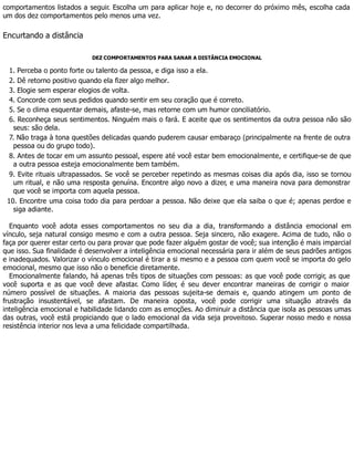 comportamentos listados a seguir. Escolha um para aplicar hoje e, no decorrer do próximo mês, escolha cada
um dos dez comportamentos pelo menos uma vez.
Encurtando a distância
DEZ COMPORTAMENTOS PARA SANAR A DISTÂNCIA EMOCIONAL
1. Perceba o ponto forte ou talento da pessoa, e diga isso a ela.
2. Dê retorno positivo quando ela fizer algo melhor.
3. Elogie sem esperar elogios de volta.
4. Concorde com seus pedidos quando sentir em seu coração que é correto.
5. Se o clima esquentar demais, afaste-se, mas retorne com um humor conciliatório.
6. Reconheça seus sentimentos. Ninguém mais o fará. E aceite que os sentimentos da outra pessoa não são
seus: são dela.
7. Não traga à tona questões delicadas quando puderem causar embaraço (principalmente na frente de outra
pessoa ou do grupo todo).
8. Antes de tocar em um assunto pessoal, espere até você estar bem emocionalmente, e certifique-se de que
a outra pessoa esteja emocionalmente bem também.
9. Evite rituais ultrapassados. Se você se perceber repetindo as mesmas coisas dia após dia, isso se tornou
um ritual, e não uma resposta genuína. Encontre algo novo a dizer, e uma maneira nova para demonstrar
que você se importa com aquela pessoa.
10. Encontre uma coisa todo dia para perdoar a pessoa. Não deixe que ela saiba o que é; apenas perdoe e
siga adiante.
Enquanto você adota esses comportamentos no seu dia a dia, transformando a distância emocional em
vínculo, seja natural consigo mesmo e com a outra pessoa. Seja sincero, não exagere. Acima de tudo, não o
faça por querer estar certo ou para provar que pode fazer alguém gostar de você; sua intenção é mais imparcial
que isso. Sua finalidade é desenvolver a inteligência emocional necessária para ir além de seus padrões antigos
e inadequados. Valorizar o vínculo emocional é tirar a si mesmo e a pessoa com quem você se importa do gelo
emocional, mesmo que isso não o beneficie diretamente.
Emocionalmente falando, há apenas três tipos de situações com pessoas: as que você pode corrigir, as que
você suporta e as que você deve afastar. Como líder, é seu dever encontrar maneiras de corrigir o maior
número possível de situações. A maioria das pessoas sujeita-se demais e, quando atingem um ponto de
frustração insustentável, se afastam. De maneira oposta, você pode corrigir uma situação através da
inteligência emocional e habilidade lidando com as emoções. Ao diminuir a distância que isola as pessoas umas
das outras, você está propiciando que o lado emocional da vida seja proveitoso. Superar nosso medo e nossa
resistência interior nos leva a uma felicidade compartilhada.
 