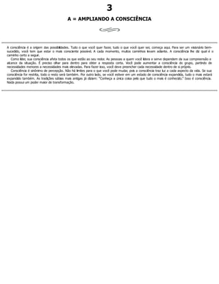 3
A = AMPLIANDO A CONSCIÊNCIA
A consciência é a origem das possibilidades. Tudo o que você quer fazer, tudo o que você quer ser, começa aqui. Para ser um visionário bem-
sucedido, você tem que estar o mais consciente possível. A cada momento, muitos caminhos levam adiante. A consciência lhe diz qual é o
caminho certo a seguir.
Como líder, sua consciência afeta todos os que estão ao seu redor. As pessoas a quem você lidera e serve dependem da sua compreensão e
alcance da situação. É preciso olhar para dentro para obter a resposta certa. Você pode aumentar a consciência do grupo, partindo de
necessidades menores a necessidades mais elevadas. Para fazer isso, você deve preencher cada necessidade dentro de si próprio.
Consciência é sinônimo de percepção. Não há limites para o que você pode mudar, pois a consciência traz luz a cada aspecto da vida. Se sua
consciência for restrita, todo o resto será também. Por outro lado, se você estiver em um estado de consciência expandida, tudo o mais estará
expandido também. As tradições sábias mais antigas já diziam: “Conheça a única coisa pelo que tudo o mais é conhecido.” Isso é consciência.
Nada possui um poder maior de transformação.
 