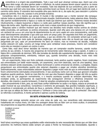 A
consciência é a origem das possibilidades. Tudo o que você quer alcançar começa aqui. Assim que uma
nova ideia surge, ela deve ganhar poder e influência. As outras pessoas devem querer apoiá-la: os meios
de tornar a visão realidade devem ser revelados. Tudo isso depende da sua consciência, pois a partir do
momento que você tem uma nova ideia, muitos caminhos levam ao futuro. Em um lugar bem dentro de você, o
caminho certo clama. O visionário bem-sucedido olha para dentro de si, dia após dia, para descobrir o próximo
passo do caminho. Para ele, sucesso é uma jornada evolutiva.
Consciência não é o mesmo que pensar. O mundo é tão complexo que a mente racional não consegue
calcular todas as possibilidades em uma determinada situação. Instintivamente, todos sabemos disso. Portanto,
não usamos verdadeiramente a lógica e a razão do modo que dizemos que usamos. Tomamos nossas decisões
intuitivamente, e depois buscamos a lógica e a razão para justificar nossas escolhas. Isso não significa que a
lógica não tenha valor. Significa que usamos muito mais a nossa consciência do que imaginamos.
Pesquisas sobre o cérebro mostram que até mesmo nas decisões mais simples muitos centros do cérebro
estão envolvidos, em particular os centros emocionais. Quando você olha para uma banana em um mercado,
um cachecol de cashmere em uma loja de departamentos ou um carro usado em uma concessionária, você pode
estar silenciosamente calculando o que acha que seria um preço justo. Em segundos terá feito um julgamento,
ainda que mal tenha percebido, se é que percebeu, o que seu cérebro fez. Um comprador achará que é justo
pagar dois dólares por meio quilo de bananas orgânicas, enquanto outro não as levará por esse preço. Se
perguntado por que, cada um provavelmente lhe dará um motivo, mas no momento da decisão, múltiplas
razões estavam em ação. Levaria um longo tempo para verbalizar esses processos, mesmo sem considerar
como eles se mesclam e pesam um contra o outro.
Como líder, você deve tomar decisões da maneira que um comprador escolhe bananas, usando muitos
centros do seu cérebro. A maioria dos programas de treinamento sobre liderança prega o oposto. A razão e a
lógica têm a pretensão de dominar; 90% das tomadas de decisão são supostamente baseadas em análises. As
pesquisas comportamentais, entretanto, indicam que, quando tomamos uma decisão, muito mais está
acontecendo no cérebro.
Em um experimento, fotos com forte conteúdo emocional, tanto positivo quanto negativo, foram mostradas
aos entrevistados (um bebê recém-nascido, um casamento, uma trem destruído, cena de uma batalha). Seus
cérebros estavam sendo escaneados, e as fotos iluminavam o centro emocional do cérebro, a amígdala. Depois
perguntaram aos entrevistados quanto eles estariam dispostos a pagar por simples utensílios domésticos.
Sistematicamente, esses entrevistados estavam dispostos a pagar muito mais do que os entrevistados que não
foram anteriormente estimulados emocionalmente. E isso aconteceu tanto com as fotos que geraram emoções
negativas quanto positivas. Sentir-se mais feliz fez com que eles ficassem dispostos a pagar até três ou quatro
vezes mais do que pagariam normalmente, e o mesmo aconteceu quando se sentiram deprimidos. Mais
revelador ainda, os participantes do experimento não conseguiram eliminar a influência emocional nas
decisões, não importa o quanto tentassem. O ideal de soluções completamente racionais é uma ilusão.
Isso provavelmente é bom, pois, se você fosse confiar totalmente na razão e na lógica, estaria se privando do
poder invisível da sua consciência. Consciência é sinônimo de percepção. Nas grandes tradições espirituais, a
consciência é considerada um atributo de Deus e, portanto, infinita e onipresente. O divino vê e sabe tudo. É
por isso que os sábios da Índia nos instruem a “conhecer a única coisa pelo que tudo é conhecido”. Eles estão
se referindo à consciência. A mente pensante é apenas a ponta do iceberg.
OS SETE ATRIBUTOS DA CONSCIÊNCIA
Embora você consiga somente pensar em uma coisa de cada vez, sua consciência está silenciosamente
trabalhando em muitos níveis. Um líder tira vantagem desse fato ao falar com os níveis ocultos. A consciência
nos proporciona os seguintes atributos pessoais, em ordem ascendente:
Estabilidade emocional
Automotivação
Coerência
Intuição, insight
Criatividade
Inspiração
Transcendência
Você talvez reconheça que essas qualidades estão relacionadas às sete necessidades básicas que um líder deve
preencher. Os melhores líderes estão sempre um passo à frente na hierarquia das necessidades. Quando o
 