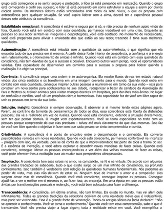 grupo está começando a se sentir seguro e protegido, o líder já está pensando em realização. Quando o grupo
está começando a curtir seu sucesso, o líder já está pensando em como estruturar a equipe e assim por diante
escada acima. Os melhores líderes estão sintonizados com todos os sete níveis, o que os prepara com
antecedência para qualquer situação. Se você aspira liderar com a alma, deverá ter a experiência pessoal
desses sete atributos da consciência.
Estabilidade emocional: A consciência é estável e segura por si só, e não precisa de nenhum apoio vindo de
fora. Quando você está em contato com essa qualidade, permanece inabalável em uma crise. Enquanto as
pessoas ao seu redor sentem-se inseguras e desprotegidas, você está centrado. No momento de necessidade,
você está preparado para aliviar a ansiedade dos que estão ao seu redor, trazendo à tona suas melhores
qualidades.
Automotivação: A consciência está imbuída com a qualidade da autorreferência, o que significa que ela
encontra tudo de que precisa em si mesma. A partir dessa fonte interior de consciência, a confiança e a energia
vêm naturalmente, e o fornecimento de ambas é infinito. Quando você está em contato com essa qualidade da
consciência, não tem dúvidas de que o sucesso é possível. Enquanto outros veem perigo, você vê oportunidades
veladas. Esta capacidade de desenvolver um caminho para o sucesso o prepara para liderar quando a
realização é o objetivo principal.
Coerência: A consciência segue uma ordem e se auto-organiza. Ela recebe fluxos de input em estado natural
vindos dos cinco sentidos e os transforma em uma imagem coerente para o mundo. Quando você entra em
contato com essa qualidade, consegue inspirar outras pessoas a reunirem-se em torno da sua visão – seja para
construir um novo centro para adolescentes na sua cidade, reorganizar o bazar de caridade da Associação de
Pais e Mestres ou treinar animais para visitar crianças doentes em hospitais, para dar-lhes mais ânimo. No lugar
de confusão e conflito, você vê um propósito claro e harmonioso. Esta capacidade faz de você um líder capaz de
unir as pessoas em torno da sua ideia.
Intuição, insight: Consciência é sempre observação. É observar a si mesmo lendo estas páginas agora.
Porém, ao contrário da torrente de pensamentos de todos os dias, essa consciência está liberta de distorções
pessoais; ela vê a realidade em vez de ilusões. Quando você está consciente, entende a situação diretamente,
sem ter que pensar demais. O insight vem espontaneamente. Você se torna especialista no trato com as
pessoas porque compreende do que elas precisam – talvez até mais claramente do que elas mesmas. Isso faz
de você um líder quando o objetivo é fazer com que cada pessoa se sinta compreendida e ouvida.
Criatividade: A consciência é o ponto de encontro entre o desconhecido e o conhecido. Ela converte
possibilidades remotas em novas realidades. Quando você está consciente, permanece confortável na incerteza
– prospera com isso, na verdade, pois se dá conta de que a imprevisibilidade faz parte de toda a trama do ser.
É a essência da inovação, e você adora explorar e descobrir novas maneiras de fazer coisas. Quando está
consciente, consegue liderar as pessoas encorajando-as a ver além das velhas maneiras de fazer as coisas,
você pode oferecer-lhes a excitação pura ao mudar suas perspectivas ultrapassadas.
Inspiração: A consciência tem suas raízes no amor, na compaixão, na fé e na virtude. De acordo com algumas
das grandes tradições de sabedoria, tudo o que existe surge de um mar infinito de consciência, ou profundo
conhecimento. Isso também é verdadeiro com relação às qualidades humanas fundamentais. Nós podemos as
perder de vista, mas elas não deixam de estar ali. Ninguém teve de inventar o amor e a compaixão: eles
surgem desse mar de consciência. Quando você está consciente, consegue inspirar as pessoas. Consegue
ajudá-las a ver o melhor em si mesmas e, ao fazer isso, as encoraja. Em uma época em que as pessoas estão
ávidas por transformações pessoais e redenção, você está bem colocado para fazer a diferença.
Transcendência: A consciência, em última análise, não tem limites. Ela existe no mundo, mas vai além dele
infinitamente. Todas as grandes tradições da sabedoria derivam de uma realidade maior que é indescritível,
mas pode ser vivenciada. Essa é a grande fonte de veneração. Todos os antigos sábios da Índia declaram: “Não
se aprende o conhecimento. Você se torna o conhecimento.” Quando você tem essa compreensão, sabe o que é
transcender. Você não precisa viajar a lugar algum; toda a realidade existe em você. Você exemplifica a
 