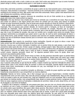 plenitude porque está unido a tudo e todos ao seu redor. Você existe para demonstrar que os seres humanos
podem atingir o infinito, e apenas sendo quem é, você ajuda os outros a chegar lá.
ELEVANDO O GRUPO
Como líder, você tenta aumentar a consciência do grupo a partir do seu nível presente para o nível seguinte na
hierarquia. Esse processo é cumulativo – funciona somente se for construído sobre o passo anterior –, portanto,
certifique-se de começar do início. Não aceite nada como fato consumado. Passo a passo você desenvolverá os
sete atributos da consciência, conforme segue:
Estabilidade emocional: O aspecto silencioso da consciência nos dá um forte sentido do eu. Quando um
grupo está nesse nível, todos sentem-se seguros.
Exercício: Uma das técnicas mais simples para tornar-se centrado usa a consciência do corpo. Peça ao grupo
para sentar em silêncio e usar algum tempo para entrar em contato com seu corpo, para relaxar no estado
simples de estar fisicamente presente. Peça ao grupo para prestar atenção em áreas de conforto e desconforto.
Uma variação desse exercício é pedir ao grupo que se sente calmamente, tornando-se consciente da sua
respiração. Peça às pessoas para prestar atenção, de maneira gentil e tranquila, ao fluxo de inspiração e
expiração da respiração. Outra alternativa é tornar-se consciente do coração. Peça-lhes que se sentem
calmamente e tragam o foco, de maneira gentil e tranquila, para a área do peito abaixo do esterno. O objetivo
aqui não é ouvir as batidas do coração, mas estar em contato com o coração como centro de emoção. Deixe
quaisquer sentimentos ou sensações que surjam serem o que são. Se você se sentir constrangido de liderar o
grupo dessa forma, pode também mostrar às pessoas este exercício em sessões individuais. Há pouquíssimos
grupos que não se beneficiam dessas técnicas para se tornarem mais centrados, além de trazer o benefício de
reduzir estresse.
Automotivação: Esse aspecto da consciência inspira realizações. Quando um grupo se eleva a esse nível,
todos sentem que têm oportunidades iguais de ser bem-sucedidos.
Exercício: Anuncie que a melhor motivação é trabalhar com os pontos fortes de cada pessoa, e para fazer isso
precisamos saber quais são eles. Divida o grupo em duplas, entregue papel e lápis. Peça para que cada um da
dupla escreva três pontos fortes que vê na outra pessoa. Para fazer a dinâmica fluir, dê algumas possibilidades:
“Meu parceiro é bom em ter ideias, fazer o outro se sentir à vontade, programar e organizar, ser produtivo,
cumprir prazos, negociar, persuadir, inovar etc.” Se algumas pessoas forem novas no grupo, deixe que
escrevam seus próprios pontos fortes.
Depois de cinco minutos os pares devem trocar as listas. Os dois parceiros discutirão agora os pontos fortes
que foram anotados. Modifique-os se houver dúvidas ou discordâncias. Depois peça aos pares para redigir
planos de ação que poderiam maximizar os pontos fortes discutidos. (Um formato simples seria: “Para usar
melhor meu ponto forte, que é ____________, sugiro o seguinte: _____ __________________.”) O objetivo
aqui é associar cada pessoa ao que ela faz de melhor, e depois mostrar que você tem intenção de utilizar seus
pontos fortes. Essa é uma maneira eficaz de acender a chama da motivação. Quando alguém sente que seus
pontos fortes foram reconhecidos e serão colocados em uso, sua motivação em ter um bom desempenho
crescerá naturalmente.
Coerência: Este aspecto da consciência transpõe as diferenças. A coesão do grupo significa que todos estão
trabalhando conjuntamente e que compartilham os mesmos objetivos.
Exercício: Falando de forma realista, não é fácil conseguir que um grupo fragmentado e dividido trabalhe
conjuntamente como um time coeso. Mas você não precisa conseguir isso imediatamente. Peça ao time que se
reúna em duplas a partir de uma escolha livre. Cada par trabalhará como em uma sociedade. Não é necessário
que tenham as mesmas tarefas, mas compartilharão tudo, desde as coisas positivas (como o progresso que foi
feito) às coisas negativas (como as frustrações e obstáculos do caminho). Cada um será, dessa forma, um meio
de divulgação e uma fonte de feedback.
O objetivo não é designar o trabalho de uma pessoa para duas, mas sim criar um vínculo entre parceiros que
se importem um com o outro, se ajudem e saibam compartilhar. Na primeira reunião, cada dupla deve entrar
em acordo sobre quais benefícios vão querer obter dessa parceria. Eles devem reunir-se uma vez por dia por
alguns minutos se possível, ou pelo menos três vezes na semana. No fim da semana o grupo todo se reúne
para um relatório verbal informal sobre como cada dupla está se saindo. A partir daí o grupo pode prosseguir
para uma discussão geral sobre como seu objetivo geral está evoluindo. Ao usar pares em vez de tentar
construir coerência em um grupo grande, você estará criando vínculos em um nível pessoal maior.
 