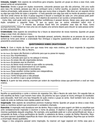 Intuição, insight: Este aspecto da consciência gera empatia. Quando um grupo se eleva a esse nível, cada
pessoa sente-se compreendida.
Exercício: Divida o grupo em duplas novamente, colocando pessoas que não são próximas. (Há uma razão
para isso.) Na verdade, pessoas que não se conheçam seria a melhor escolha, se possível. Sentando-se com
relativa privacidade, cada pessoa diz à outra algo que nunca disse a ninguém. Não deve ser um segredo íntimo
ou algo que seja fonte de culpa e vergonha – é mais parecido com algo que está na mente da pessoa e que ela
não teve ainda chance de dizer. O passo seguinte é discutir a revelação de cada um. Uma pessoa pode pedir
conselho à outra, mas isso não é necessário. O objetivo do exercício é ser ouvido e compreendido.
Como líder, você pode sentir que compartilhar confidências é pessoal demais. Nesse caso, peça para cada
dupla completar a seguinte frase: “O que eu quero que os outros entendam sobre mim é
___________________.” A maioria das pessoas ficará feliz em completar esse tipo de frase. Como
acompanhamento, reúnam-se mais uma vez em duplas uma semana depois para discutir se cada pessoa sente-
se mais compreendida.
Criatividade: Este aspecto da consciência faz o futuro se desenvolver de novas maneiras. Quando um grupo
chega a esse nível, ele abarca o novo.
Exercício: A criatividade é um aspecto da liberdade pessoal, portanto, descubra se as pessoas do seu grupo
sentem-se livres para deixar a criatividade fluir. Entregue o seguinte questionário, pedindo a cada um para
preenchê-lo anonimamente.
QUESTIONÁRIO SOBRE CRIATIVIDADE
Parte 1: Com o intuito de fazer com que nosso time seja mais criativo, por favor responda às seguintes
questões circulando Sim, Não ou Neutro.
Sim Não Neutro As regras são flexíveis o suficiente para que eu possa ter espaço.
Sim Não Neutro Sou reconhecido(a).
Sim Não Neutro A pressão para que eu me adeque é mínima.
Sim Não Neutro As coisas não são organizadas demais.
Sim Não Neutro As pessoas aqui se divertem.
Sim Não Neutro As ideias novas animam os que estão no comando.
Sim Não Neutro Ideias novas desenvolvem-se com rapidez.
Sim Não Neutro O risco é equiparado à recompensa.
Sim Não Neutro Posso escolher minhas tarefas com independência.
Sim Não Neutro Há espaço para brincadeiras.
Sim Não Neutro Tenho tempo para a vida pessoal.
Sim Não Neutro Eu admiro o que o grupo simboliza.
Parte 2: A partir da lista anterior, enumere por ordem de importância coisas que permitiriam a você ser mais
criativo.
1. ______________________________________________________
2. ______________________________________________________
3. ______________________________________________________
Recolha os questionários e conte o número de respostas Sim, Não e Neutro de cada item. Em seguida liste as
três escolhas da Parte 2 que tiveram mais votos. Da próxima vez que o grupo se reunir, entregue os resultados
para discussão. Você terá uma boa fotografia do quão criativo o grupo se sente. Você também terá uma boa
noção de onde as melhoras mais rápidas podem ser feitas.
Inspiração: Este aspecto da consciência promove mudança interior. Quando um grupo se eleva a esse nível,
todos os membros sentem que encontraram o verdadeiro chamado.
Exercício: A inspiração mais duradoura vem de dentro. Peça a cada um para sugerir um ídolo ou arquétipo que
ache verdadeiramente inspirador e escrever o nome da pessoa. O objetivo é ajudar cada um a expressar as
mesmas qualidades daquele arquétipo. Por exemplo, uma qualidade pode ser o amor personificado por Jesus, a
compaixão de Buda, a força pacificadora de Gandhi, a sabedoria de Atena, o poder da Mulher Maravilha. Peça-
lhes para escrever qualidades específicas de maior valor para eles em seus arquétipos. Peça-lhes que se tornem
a encarnação dessas qualidades.
Segue o meu programa pessoal como inspiração. Eu reservei um lugar especial em minha casa para a
 