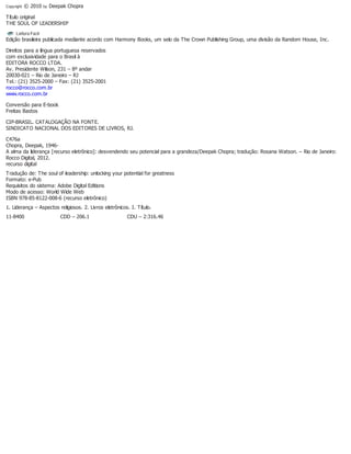 Copyright © 2010 by Deepak Chopra
Título original
THE SOUL OF LEADERSHIP
Edição brasileira publicada mediante acordo com Harmony Books, um selo da The Crown Publishing Group, uma divisão da Random House, Inc.
Direitos para a língua portuguesa reservados
com exclusividade para o Brasil à
EDITORA ROCCO LTDA.
Av. Presidente Wilson, 231 – 8º andar
20030-021 – Rio de Janeiro – RJ
Tel.: (21) 3525-2000 – Fax: (21) 3525-2001
rocco@rocco.com.br
www.rocco.com.br
Conversão para E-book
Freitas Bastos
CIP-BRASIL. CATALOGAÇÃO NA FONTE.
SINDICATO NACIONAL DOS EDITORES DE LIVROS, RJ.
C476a
Chopra, Deepak, 1946-
A alma da liderança [recurso eletrônico]: desvendendo seu potencial para a grandeza/Deepak Chopra; tradução: Rosana Watson. – Rio de Janeiro:
Rocco Digital, 2012.
recurso digital
Tradução de: The soul of leadership: unlocking your potential for greatness
Formato: e-Pub
Requisitos do sistema: Adobe Digital Editions
Modo de acesso: World Wide Web
ISBN 978-85-8122-008-6 (recurso eletrônico)
1. Liderança – Aspectos religiosos. 2. Livros eletrônicos. I. Título.
11-8400 CDD – 206.1 CDU – 2:316.46
 