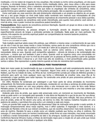 meditação, e lá me rodeei de imagens do meu arquétipo. (Na verdade eu tenho vários arquétipos, um dos quais
é Krishna, a divindade hindu.) Quando termino minha meditação diária, abro meus olhos e olho para essas
imagens, focando na fortaleza, amor e sabedoria abrangente de Krishna. Silenciosamente, peço para que essas
qualidades cresçam em mim. Tendo em vista que todos os arquétipos são símbolos da consciência, estou
usando Krishna para substituir aspectos da minha própria percepção. São os aspectos que almejo aumentar.
Como você pode ver, esse exercício não está diretamente relacionado a um projeto ou objetivo de um grupo.
Mas se o seu grupo chegou ao nível onde todos estão revelando sem reservas suas necessidades de uma
orientação maior, eles podem compartilhar histórias inspiradoras de crescimento pessoal e seus ídolos queridos.
Nesse ponto cada aspecto da consciência está sendo intensificado, pois quanto mais próximo você estiver do
nível da alma, mais o poder invisível da consciência poderá beneficiá-lo.
Transcendência: Esse aspecto da consciência promove libertação. Quando um grupo se eleva a esse nível, a
iluminação é seu objetivo em comum.
Exercício: Tradicionalmente, as pessoas atingem a iluminação através da disciplina espiritual, mais
especificamente através de longos e profundos períodos de meditação. Nada pode ser mais particular. No
entanto, três aspectos do caminho espiritual podem ser compartilhados de maneira bastante produtiva:
Estar a serviço conjuntamente.
Compartilhar sabedoria conjuntamente.
Tornar-se uma comunidade em espírito.
Toda tradição espiritual adota essas três práticas, que refletem a mesma coisa: o conhecimento de que cada
um de nós é mais do que nossa mente e corpo limitados; somos parte de uma consciência infinita que cria e
governa o universo. Portanto cada prática é um modo de ir além do eu pequeno e limitado.
Quando está a serviço das outras pessoas, você as valoriza como valoriza a si mesmo, fazendo da
necessidade delas as suas. Quando você compartilha sabedoria – através de leituras e da contemplação das
escrituras –, mostra que sua lealdade é para a alma. Quando você se organiza como uma comunidade em
espírito, está declarando que viver no nível da alma pode unir as pessoas de forma pacífica a partir de qualquer
pano de fundo. O efeito é elevar-se a um nível mais alto de existência, o nível personificado pelos grandes
santos e sábios. Eles representam o ponto máximo quando se trata de visionários bem-sucedidos.
A CONSCIÊNCIA PODE TRANSFORMAR
Nada tem maior poder de transformação do que a consciência. Quando você está completamente dentro de si
mesmo, as piores condições do mundo não importam. Alguns anos atrás eu peguei um barco para a ilha
Robben, que fica na Cidade do Cabo, na África do Sul. Continuamente surrada por ondas do Atlântico grandes o
suficiente para partir ao meio qualquer navio que tenha a infelicidade de encalhar nela, essa ilha já foi
considerada o lugar perfeito para isolar leprosos. Foi construída uma prisão ali para prisioneiros políticos, um
dos quais foi Nelson Mandela.
Em 1964, Mandela foi condenado por sabotagem e por fazer parte de várias atividades do movimento
antiapartheid. Ele felizmente escapou de ser enforcado, recebendo em vez disso a sentença de prisão perpétua.
Hoje os visitantes podem ver com seus próprios olhos a cela minúscula com o catre de ferro onde Nelson
Mandela passou 18 anos de sua vida. O único móvel além da cama era uma mesinha e uma lata coberta que
servia como banheiro.
Andando pela área da prisão, que agora está preservada como um memorial ao movimento de liberdade,
ainda se pode sentir o ar carregado pela opressão. A vida diária de Mandela foi o que há de pior. Por sua ofensa
ser política, e por ser negro, Mandela teve a pior e mais escassa ração como refeição. Nos seus primeiros 15
anos de prisão, antes de lhe darem uma cama, ele dormia no chão. Ele realizou trabalhos forçados em uma
pedreira de calcário, e permitiam-lhe uma carta e um visitante a cada seis meses.
Como um grande líder surge de condições tão desumanas? Falar de motivação seria perder o exato sentido. A
motivação temporariamente eleva nosso espírito, mas é difícil sustentar. A inspiração é mais durável, e a
inspiração de Mandela vinha de sua notável consciência, que ele escolheu desenvolver mais tarde durante seus
anos de martírio. Mandela foi para a prisão como um rebelde exaltado que fechou os olhos à violência. Ele
ressurgiu 27 anos depois como um homem transformado, ainda firme em suas intenções, mas tendo renunciado
à violência e tendo transcendido a armadilha do ódio e da amargura. Guiado por sua consciência iluminada, a
Conferência Nacional Africana mudou a ênfase da dominação negra para a criação de um país unido que incluía
todas as raças, sem rancor direcionado a qualquer uma delas.
 