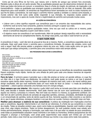 Como pai de uma África do Sul livre, que nasceu sem o banho de sangue que sempre fora anunciado,
Mandela subiu à altura de um santo secular. Mas as qualidades pessoais que ele desenvolveu brotaram de uma
fonte que todos nós temos em comum: a consciência. Essa é a fonte do insight, do estímulo, da inspiração e da
transcendência – todas as qualidades que emergem quando a consciência de um líder se expande. Elas estão
disponíveis para você também. As sementes da magnificência foram semeadas em você no exato momento em
que lhe foi dada a consciência. Se você seguir o caminho interior usando a verdade e a clareza como bússola, o
mundo exterior não terá outra saída senão responder à sua intenção. As respostas exatas podem ser
imprevisíveis, mas com o apoio do mundo interior a legitimidade do caminho será provada muitas vezes.
AS LIÇÕES DA CONSCIÊNCIA
• Liderar com a alma significa expandir sua consciência para ir ao encontro das necessidades dos outros.
Conforme você se torna mais consciente, poderes invisíveis começam a apoiar sua visão.
• A consciência possui suas próprias qualidades inatas. Uma vez que você as cultiva em si mesmo, pode
elevar a consciência daqueles a quem você lidera e serve.
• O objetivo maior da consciência é ser transformado. Além de qualquer desejo específico está a necessidade
dominante de tornar-se completamente liberto. Ao atingir esse ponto, sua visão e você tornam-se um só.
O QUE FAZER HOJE
A consciência é inata – você não tem de procurá-la fora de si mesmo. Porém, a consciência expandida deve ser
cultivada. Hoje você pode iniciar o caminho para a consciência ilimitada. Os passos são simples, como você
verá a seguir. Você não precisa adotar o programa inteiro de uma vez. Volte a esta seção como um guia. De
onde quer que esteja começando, o caminho para uma consciência maior está sempre aberto.
SEU PROGRAMA PARA ELEVAR A CONSCIÊNCIA
Pare de lutar.
Ouça sempre sua voz interior.
Medite para alcançar a essência da sua consciência.
Teste seus limites.
Permaneça centrado.
Veja além das suas convicções pessoais.
Reúna informações de todas as fontes.
Aprenda a ter intenções claras.
Valorize a paz interior.
Embora a consciência seja invisível, adotar esses passos fará com que os benefícios da consciência expandida
fiquem evidentes muito rápido. Vamos dar uma olhada de perto para cada uma dessas maneiras de expandir
sua consciência.
Pare de lutar: O primeiro passo é perceber que a vida não precisa se tornar um grande esforço, e o que faz
um líder não é o rigor frente aos obstáculos. Ao contrário, você pode ajudar os outros a ver que é possível
encontrar apoio dentro deles mesmos, tirando vantagem da maneira mais sutil, curta e de menor esforço para
atingir resultados. Até que você realmente teste um novo modo de fazer as coisas – o modo da consciência
expandida –, estará apenas colocando uma fachada nova em crenças antigas.
Ouça sempre sua voz interior: Não importa o quão hábil você tenha se tornado para lidar com desafios; ao
final, cada decisão é testada interiormente. Você pode chamar isso de ouvir seus sentimentos ou obedecer
àquela voz interior, o processo é o mesmo. Mas nem toda voz interior é a mesma, ou igualmente confiável. Um
líder tem de abrir caminho através de camadas de segundas opiniões, estresse, ansiedade, identidade do grupo
e um emaranhado de opiniões, tanto de dentro quanto de fora. Somente quando o líder encontra a voz dentro
de si, que é quase silenciosa, conseguiu localizar a voz que deve ser ouvida. Comece a descobrir essa voz hoje.
Meditar para alcançar a essência da sua consciência: A prática da meditação tem implicações enormes
para a consciência. Aguardar interiormente é um nível do ser silencioso. É a fonte da sua consciência e o útero
da criação. Todas as soluções existem aqui, assim como todas as possibilidades. Quando você medita e atinge
esse nível, algo mágico acontece. Todos os limites desaparecem. Se você pudesse manter esse estado sem
limites permanentemente, atingiria a iluminação, que nada mais é do que estar no estado de pura consciência,
onde todas as possibilidades coexistem nesse momento e em todos os momentos. Embora pouquíssimos de nós
cheguem a alcançar a iluminação, você ainda pode experimentar esse estado sem limites por um breve
período. Cada visita a esse nível da sua consciência refresca sua mente e seu corpo como nada mais poderia.
 
