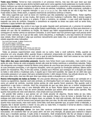 Teste seus limites: Tornar-se mais consciente é um processo interno, mas isso não quer dizer que seja
passivo. Meditar e voltar-se para dentro também pode servir como agentes muito poderosos no mundo exterior.
Podem melhorar sua vida de maneira significativa, bem como ajudá-lo a preencher as necessidades dos outros.
Quando você sai do estado meditativo e volta à arena de estresse, turbulência, conflito emocional, confusão e
competição, faça-o com a seguinte intenção: Eu quero ver do que sou feito. Seu modo de ser não é algo fixo. Isso
muda todos os dias. Ainda assim, o aspecto essencial da consciência continua o mesmo.
Não estou sugerindo que você se lance em martírios que irão assoberbar sua consciência. Testar significa
checar um limite para ver se isso mudou. Até mesmo uma leve mudança é suficiente. Não é preciso superar
uma resistência brutal ou provar a si próprio. É bem o contrário, na verdade – o que você está fazendo é
expandir sua zona de conforto. Enquanto a consciência se expande as áreas nas quais você se sente forte,
confiante e capaz também são expandidas.
Permaneça centrado: Seu centro é seu lugar de poder. Quando você permanece ali, o universo irá canalizar
tudo de que você precisa. É como se suas ações fossem superfluidas, um termo usado na física para descrever o
estado em que não há resistência ou fricção. Os líderes que lidam excepcionalmente bem com a crise só
conseguem se manter calmos se estiverem centrados. E como fazem isso? Em primeiro lugar você precisa sentir
como é estar centrado, se é que já não sabe. Como discutimos, a meditação é uma boa maneira de vivenciar
esse estado. Estar centrado é algo que acontece naturalmente para todos nós, e você pode reconhecer esse
estado seguindo estas indicações:
Sua mente está tranquila. O diálogo mental se foi.
Você se sente seguro e confiante.
Seu estado de espírito é descontraído e alegre.
Você possui uma forte percepção do ser.
Você sente uma energia tranquila, porém intensa, por estar vivo.
Sua atenção está totalmente voltada para o momento presente.
Todas as pessoas experimentam esse estado vez ou outra. Cabe a você cultivá-lo. Então, quando se
encontrar em uma situação difícil, quando forças o estiverem empurrando em todas as direções, você pode
localizar a zona silenciosa dentro de você com a qual já está familiarizado. Você terá acesso ao seu local de
poder, o ponto tranquilo em um mundo em constante movimento.
Veja além das suas convicções pessoais: Quanto mais fortes forem suas convicções, mais restrito é seu
ponto de vista. Pontos de vista arraigados demais são sinal de limites restritivos e consciência reduzida. Todos
nós abrigamos uma imagem mental de líderes como pilares de uma força que jamais se estremece com relação
às suas principais convicções, e em algumas situações, como em guerras ou revoluções políticas, líderes assim
podem ser necessários. Mas, no fim das contas, a pessoa que é flexível, que consegue ver a situação por todos
os lados e está alerta a mudanças sutis, é aquele que é mais bem-sucedido. Ser capaz de ver além das suas
convicções pessoais é um passo vital para verdadeiramente ir além desses limites. Sua atitude deveria ser: “Eu
acho que estou certo, mas isso não quer dizer que esteja vendo a situação como um todo.”
Reúna informações de todas as fontes: Há uma grande diferença entre ser centrado e ser centrado em si
mesmo ou egocêntrico. Quando você está centrado, as informações fluem em todas as direções. Você funciona
como um painel de controle, reunindo tantos pontos de vista quanto forem possíveis. Mas quando você é
egocêntrico o ego toma o controle. Você fica convencido de que sua ideia deve ser a melhor simplesmente
porque é sua. No início essa é uma distinção difícil de se fazer. Muitos líderes temem parecer fracos ou
indecisos. Valorizam tanto o fato de serem pessoas decididas que acham difícil aceitar outras opiniões. Mas
quanto mais pontos de vista você absorver, mais ampla será sua consciência.
Um grande líder pratica o que parece ser um modo peculiar de alquimia. Escuta todos ao seu redor,
absorvendo tudo o que cada um tem a oferecer; mas quando chega a hora de tomar a decisão final ele a
endossa com total convicção. Não há mágica nisso, na verdade. Se você está centrado, não ficará abalado com
opiniões contrárias; você se tornará mais sensato para lidar com elas. Se não está centrado, o oposto acontece:
quanto mais vozes escuta, mais você vacila. Como líder, você deve aprender que, se quiser evitar a indecisão, a
resposta não é decidir sozinho e insistir no seu jeito ou nada feito. A resposta é tornar-se aberto a todas as
influências, mas não ser controlado por nenhuma.
Aprenda a ter intenções claras: Um bom líder sente-se confortável dando ordens e vendo-as serem
executadas. Um excelente líder vai um passo além: ele tem uma intenção, dá passos para realizá-la e depois
deixa que o resultado apareça. A ação ainda é necessária. Você simplesmente não faz um desejo e sopra a
velinha. Mas por estar no nível mais profundo da consciência, a intenção é algo poderoso. Tendo expressado
 