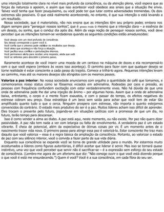 uma intenção totalmente clara no nível mais profundo da consciência, ou da atenção plena, você espera que as
forças da natureza o apoiem, e assim que isso acontecer você obedece aos sinais que a situação lhe envia.
Talvez você tenha que fazer pouquíssimo, ou você pode ter que lutar contra adversidades tremendas. Os dois
extremos são possíveis. O que está realmente acontecendo, no entanto, é que sua intenção o está levando a
um resultado.
Nossa sociedade, que é materialista, não nos ensina que as intenções têm seu próprio poder, embora nos
digam sempre para “perseguir nossos sonhos”, que é grosso modo o mesmo que a intenção clara – a essência de
um desejo, ou sonho, que o conduz dia após dia. Além da vaga noção de perseguir nossos sonhos, você deve
perceber que as intenções tornam-se verdadeiras quando as seguintes condições estão amadurecidas:
Você deseja com um nível profundo de consciência.
Seu desejo corresponde a quem você é.
Você confia que o universo pode viabilizar os resultados que deseja.
Você deixa que aconteça e não força a situação.
Você pacifica seus conflitos e perturbações internos.
Você permanece alerta para receber uma resposta, ainda que sutil.
Você se sintoniza para descobrir o próximo passo.
Raramente acontece de você inserir uma moeda de um centavo na máquina de doces e ela recompensá-lo
com o que você espera (embora às vezes isso aconteça). O caminho para fazer com que qualquer desejo se
torne realidade é estar consciente a cada passo do trajeto. Comece a trilhá-lo agora. Pequenas intenções levam
ao caminho, mas até os maiores desejos são atingidos com os mesmos passos.
Valorize a paz interior: Na nossa sociedade anunciamos com orgulho a quantidade de café que tomamos, e
comemoramos nosso status como se fôssemos viciados em adrenalina. Rodeadas por caos e pressão, as
pessoas com frequência confundem excitação com estar verdadeiramente vivas. Não há dúvida de que uma
onda de adrenalina pode lhe dar uma injeção de ânimo – por algumas horas. Assim que a onda de adrenalina
baixa, entretanto, o corpo e a mente ficam exaustos, e com o passar do tempo, os efeitos negativos do
estresse cobram seu preço. Essa estratégia é um beco sem saída para achar que você tem de estar tão
amplificado quanto tudo o que o cerca. Ninguém prospera com estresse, não importa o quanto estejamos
convencidos do contrário. O estado mais produtivo do ser é a paz. Muitos líderes acham isso difícil de aprender.
Eles trocam o presente pelo futuro, jogando-se em situações caóticas com a promessa de que um dia, no
futuro, terão tempo para descansar.
Isso é como vender a alma ao diabo. A paz está aqui, neste momento, ou não existe. Por paz não quero dizer
passividade. A paz não tem nada a ver com letargia ou falta de envolvimento. A verdadeira paz é um estado
vibrante. É cheia de potencial, além da expectativa de ótimas coisas por vir. É um momento antes de o
nascimento trazer vida nova. O primeiro passo para atingir essa paz é valorizá-la. Estar consciente lhe traz mais
daquilo que você valoriza – essa é a regra básica da ampliação da consciência. Portanto, ao valorizar o estado
de paz com seu silêncio interior, você o convida a fazer parte da sua vida diária.
Enquanto sua consciência se expande você se torna de grande utilidade para o mundo. Por estarmos muito
acostumados a líderes como figuras autoritárias, é difícil aceitar que liderar é servir. Mas isso se tornará quase
instintivo, uma vez que você perceber que servir não é sacrificar-se – é a expressão sem esforço do seu estado
de consciência. (Lembro-me agora de um aforismo que diz: “Não consigo ouvir o que você está dizendo porque
o que você é está me ensurdecendo.”) Quem é você? Você é a sua consciência, em cada fibra do seu ser.
 